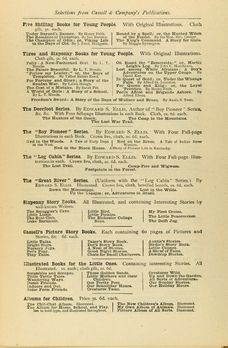 Five Shilling Books for Young People gilt, 5s. each. Under Bayard's Banner. By Henry Frith. The Romance of Invention. Byjas. Burnley. The Champion of Odin; or, viking Life in the Days of Old. By J. Fred. Hodgetts. With Original Illustrations. Cloth Bound by a Spell; or, the Hunted Witch of the Forest. By the'Hon. Mrs. Greene. The King's Command. A Story for Girls. By Maggie Symington. Three and Sixpenny Books for Young People Cloth gilt, 3s. 6d. each. Polly: A New-Fashioned Girl. By L. T. Meade. The Palace Beautiful. By L. T. Meade. Follow my Leader; or, the Boys of Templeton. By Talbot Baines Reed. For Fortune and Glory; a Story of the Soudan 'War. By Lewis Hough. The Cost of a Mistake. By Sarah Pitt. A 'World of Girls : A Story of a School. By L. T. Meade. Freedom's Sword: A Story of the Days of Wallace and Bruce With Original Illustrations. On Board the Esmeralda; or,. Martin Leigh's Log. By John C. Hutcheson. Lost among White Africans: A Boy's Adventures on the Upper Congo. By David Ker. In Quest of Gold: or. Under the Wlianga Falls. By Alfred St. Johnston. For Queen and King; or, the Loyal 'Prentice. By Henry Frith. Perils Afloat and Brigands Ashore. By Alfred Elwes. By Annie S Swan. The Deerfoot Series. By Edward S. Ellis, Author of  Boy Pioneer Series, &c. &c. With Four full-page Illustrations in each Book. Cloth, 2s. 6d. each. The Hunters of the Ozark. | The Camp in the Mountains. The Last War Trail. The Boy Pioneer Series. By Edward S. Ellis. With Four Full-page Illustrations in each Book. Crown 8vo, cloth, 2s. 6d. each. ITed in the Woods. A Tale of Early Days | Ned on the River. in the West. Warfare. Ned in the Block House. A-Story of Pioneer Life i A Tale of Indian River Kentucky. The Log Cabin  Series. By Edward S. Ellis. With Four Full-page Illus- trations in each. Crown 8vo, cloth, 2s. 6d. each. The Lost Trail. | Camp-Fire and Wigwam. Footprints in the Forest. The Great River Series. (Uniform with the Log Cabin Series.) By Edward S. Ellis. Illustrated. Crown 8vo, cloth, bevelled boards, 2s. 6d. each. Down the Mississippi. | Lost in the Wilds. Up the Tapajos: or, Adventures in Brazil. Sixpenny Story Eooks. well-known Writers. The Smuggler's Cave. Little Lizzie. The Boat Club. Luke Barnieott. All Illustrated, and containing Interesting Stories by Little Bird. Little Pickles. The Elchester College Boys. My First Cruise. The Little Peacemaker. The Delft Jug. CasselTs Picture Story Books. Each containing 60 pages of Pictures and Stories, &c. 6d. each. Little Talks. Bright Stars. Nursery Joys. Pet's Posy. Tiny Tales. Daisy's Story Book. Dot's Story Book. A Nest of Stories. Good Night Stories. Chats for Small Chatterers. Auntie's Stories. Birdie's Story Book. Little Chimes. A Sh^af of Tales. Dewdrop Stories. Illustrated Books for the Little Ones. Containing interesting Stories. All Illustrated, is. each; cloth gilt, is. 6d. Scrambles and Scrapes Tittle Tattle Tales. Wandering Ways. Dumb Friends. Indoors and Out. Some Farm Friends. Those Golden Sands. Little Mothers and their Children. Our Pretty Pets. Our Schoolday Hours. Creatures Tame. Creatures Wild. Up and Down the Garden. All Sorts of Adventures. Our Sunday Stories. Our Holiday Hours. Albums for Children. Price 3s. 6d. each. The Chit-Chat Album. Illustrated. The Album for Home. School, and Play. Set in bold type, and illustrated throughout. The New Children's Album. Illustrated. My Own Album of Animals. Illustrated. Picture Album of AU Sorts. Illustrated.