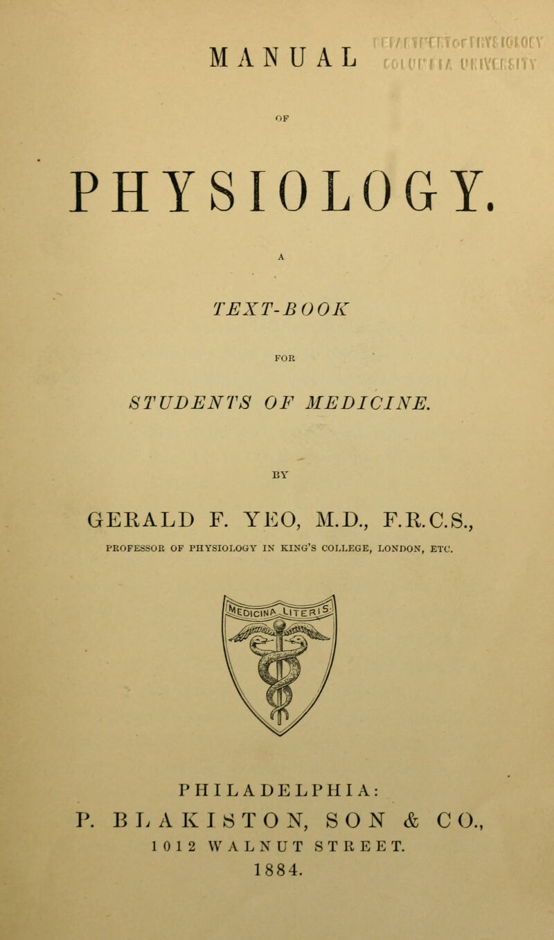 ri' I I / (fi i\'i r ( I'l \ PHYSIOLOGY. TEXT-BOOK STUDENTS OF MEDICINE. GERALD F. YEO, M.D., F.R.C.S., PEOFESSOE OF PHYSIOLOGY IN KING'S COLLEGE, LONDON, ETC. PHILADELPHIA: P. B E A K I 8 T O N, SON & C 0., 1012 WALNUT STREET. 1884.