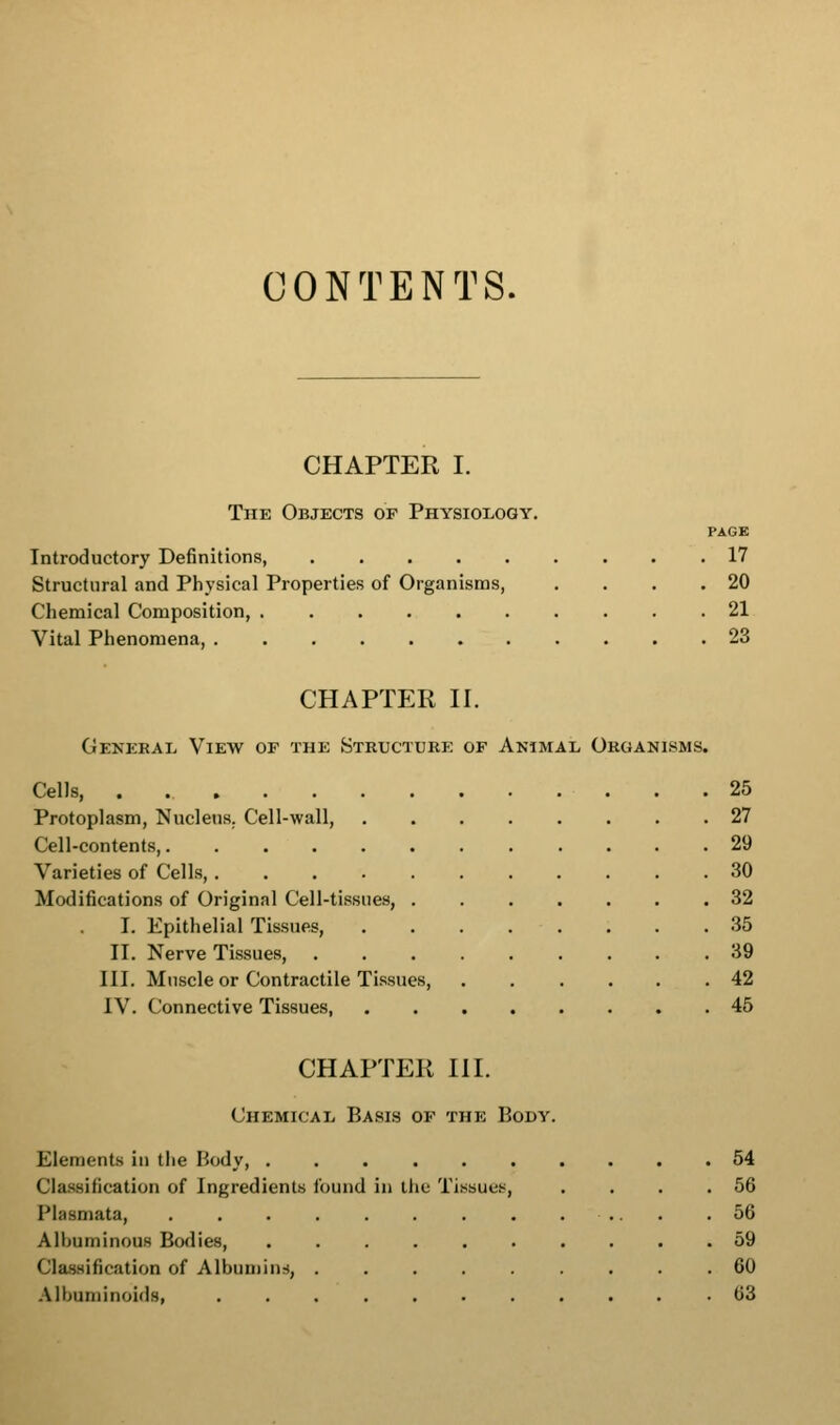 CONTENTS. CHAPTER I. The Objects of Physiology. PAGE Introductory Definitions, 17 Structural and Physical Properties of Organisms, . . . .20 Chemical Composition, 21 Vital Phenomena, 23 CHAPTER ir. General View of the Structube of Animal Organisms. Cells . 25 Protoplasm, Nucleus. Cell-wall, . 27 Cell-contents . 29 Varieties of Cells, . 30 Modifications of Original Cell-tissues, . . 32 I. Epithelial Tissues, . 35 II. Nerve Tissues, . 39 III. Muscle or Contractile Tissues, . 42 IV. Connective Tissues, . 45 CHAPTER III. Chemical Basis op the Body. Elements in the Body 54 Classification of Ingredients found in llie Tissue.s, . . . .56 Plasmata, .56 Albuminous Bodies, .......... 59 Classification of Albumins, ......... 60 .\lbuniinoid8, 63