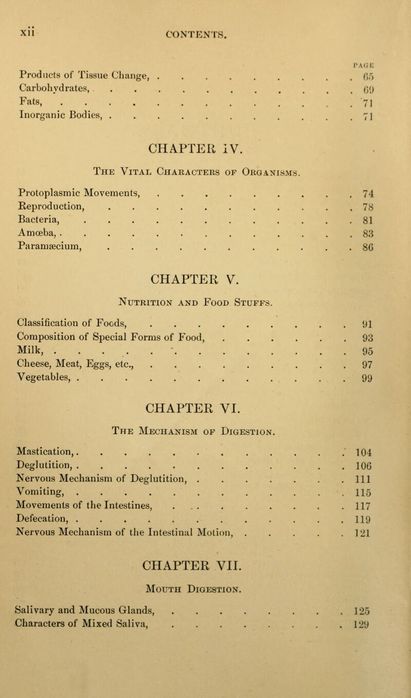 PACE Products of Tissue Change, 05 Carbohydrates, GO Fats '71 Inorganic Bodies, . . . . . . . . . . .71 CHAPTER iV. The Vital Characters of Organisms. Protoplasmic Movements 74 Keproduction, ........... 78 Bacteria, 81 Amoeba, 83 Paramaecium, 80 CHAPTER V. Nutrition and Food Stuffs. Classification of Foods, 91 Composition of Special Forms of Food, 93 Milk, 95 Cheese, Meat, Eggs, etc., 97 Vegetables, 99 CHAPTER VI. The Mechanism of Digestion. Mastication, ' 104 Deglutition, 100 Nervous Mechanism of Deglutition, Ill Vomiting, . 115 Movements of the Intestines, 117 Defecation, 119 Nervous Mechanism of the Intestinal Motion, 121 CHAPTER VII. Mouth Digestion. Salivary and Mucous Glands 125 Characters of Mixed Saliva, 129