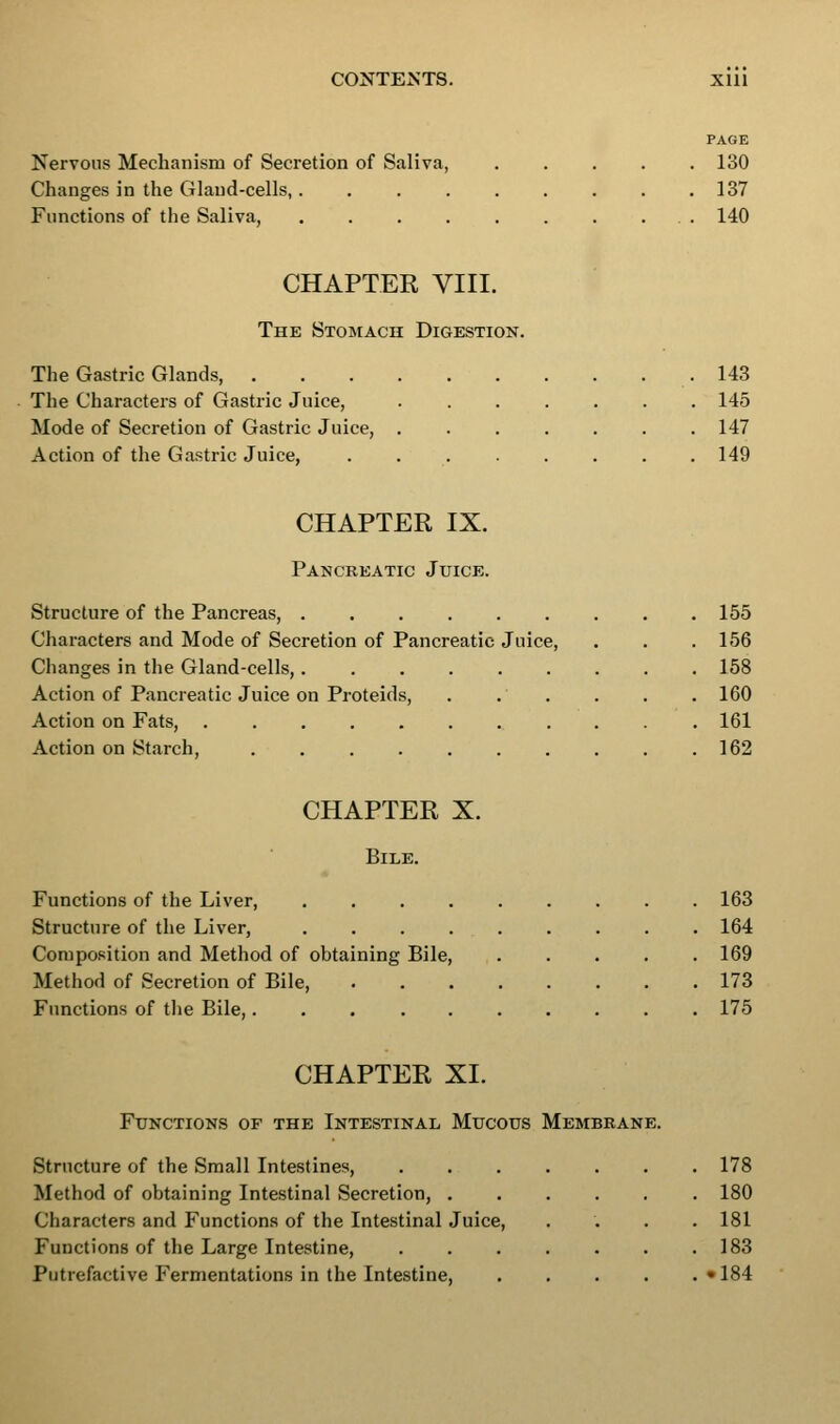 PAGE Nervous Mechanism of Secretion of Saliva, 130 Changes in the Glaud-cells, 137 Functions of the Saliva, . . . . . . . ... 140 CHAPTER VIII. The Stomach Digestion. The Gastric Glands, .143 The Characters of Gastric Juice, 145 Mode of Secretion of Gastric Juice, ....... 147 Action of the Gastric Juice, . 149 CHAPTER IX. Pancreatic Juice. Structure of the Pancreas, 155 Characters and Mode of Secretion of Pancreatic Juice, . . . 156 Changes in the Gland-cells, 158 Action of Pancreatic Juice on Proteids, . . . . . . 160 Action on Fats, 161 Action on Starch, 162 CHAPTER X. Bile. Functions of the Liver, 163 Structure of the Liver, 164 Composition and Method of obtaining Bile, 169 Method of Secretion of Bile, 173 Functions of the Bile, 175 CHAPTER XL Functions of the Intestinal Mucous Membrane. Structure of the Small Intestines, Method of obtaining Intestinal Secretion, . Characters and Functions of the Intestinal Juice, Functions of the Large Intestine, Putrefactive Fermentations in the Intestine, 178 180 181 183 • 184