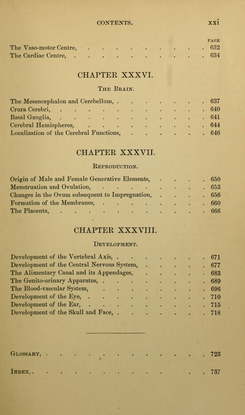 The Yaso-motor Centre, The Cardiac Centre, PAGE 632 634 CHAPTER XXXVI. The Brain. The Mesencephalon and Cerebellum, 637 Crura Cerebri, 640 Basal Ganglia, 641 Cerebral Hemispheres, ......... 644 Localization of the Cerebral Functions, 646 CHAPTER XXXVII. Eeproduction. Origin of Male and Female Generative Elements, .... 650 Menstruation and Ovulation, 653 Changes in the Ovum subsequent to Impregnation, .... 656 Formation of the Membranes, 660 The Placenta, 666 CHAPTER XXXVIII. Development. Development of the Vertebral Axis, 671 Development of the Central Nervous System, 677 The Alimentary Canal and its Appendages, 683 The Genito-urinary Apparatus, . 689 The Blood-vascular System, . . . 696 Development of the Eye, .... 710 Development of the Ear, .... 715 Development of the Skull and Face, . 718 Glossary . 723 Index, 737