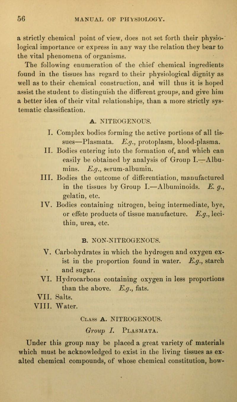 a strictly chemical point of view, does not set forth their physio- logical importance or express in any way the relation they bear to the vital phenomena of organisms. The following enumeration of the chief chemical ingredients found in the tissues has regard to their physiological dignity as well as to their chemical construction, and will thus it is hoped assist the student to distinguish the different groups, and give him a better idea of their vital relationships, than a more strictly sys- tematic classification. A. NITROGENOUS. I. Complex bodies forming the active portions of all tis- sues—Plasmata. E.g., protoplasm, blood-plasma. II. Bodies entering into the formation of, and which can easily be obtained by analysis of Group I.^Albu- mins. E.g., serum-albumin. III. Bodies the outcome of differentiation, manufactured in the tissues by Group I.—Albuminoids. E. g., gelatin, etc. IV. Bodies containing nitrogen, being intermediate, bye, or effete products of tissue manufacture. E.g., leci- thin, urea, etc. B. NON-NITROGENOUS. V. Carbohydrates in which the hydrogen and oxygen ex- ist in the proportion found in water. E.g., starch and sugar. VI. Hydrocarbons containing oxygen in less proportions than the above. E.g., fats. VII. Salts. VIII. Water. Class A. NITROGENOUS. Group I. Plasmata. Under this group may be placed a great variety of materials which must be acknowledged to exist in the living tissues as ex- alted chemical compounds, of whose chemical constitution, how-