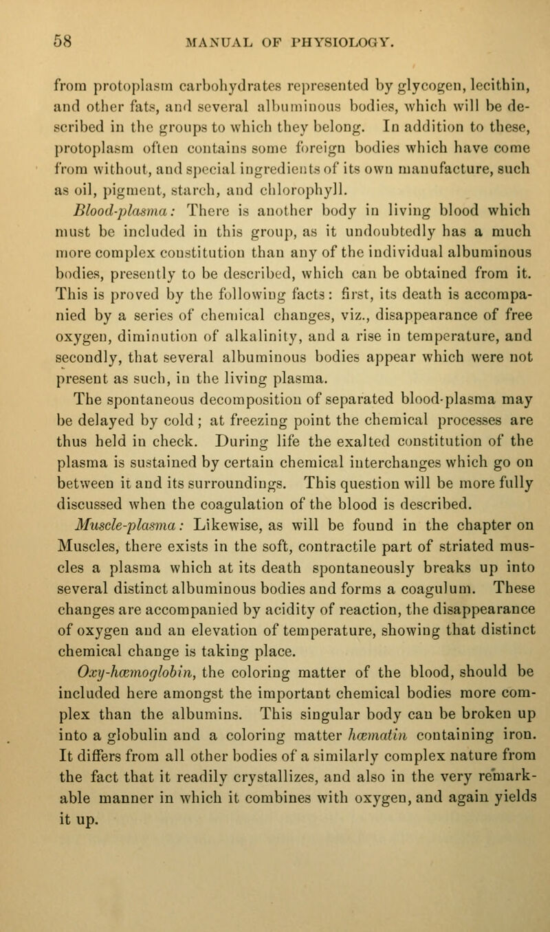 from protoplasm carbohydrates represented by glycogen, lecithin, and other fats, and several alhiuninous bodies, which will be de- scribed in the groups to which they belong. In addition to these, protoplasm often contains some foreign bodies which have come from without, and sjiccial ingredients of its own manufacture, such as oil, pigment, starch, and chlorophyll. Blood-plasma: There is another body in living blood which must be included in this group, as it undoubtedly has a much more complex constitution than any of the individual albuminous bodies, presently to be described, which can be obtained from it. This is proved by the following facts: first, its death is accompa- nied by a series of chemical changes, viz., disappearance of free oxygen, diminution of alkalinity, and a rise in temperature, and secondly, that several albuminous bodies appear which were not present as such, in the living plasma. The spontaneous decomposition of separated blood-plasma may be delayed by cold ; at freezing point the chemical processes are thus held in check. During life the exalted constitution of the plasma is sustained by certain chemical interchanges which go on between it and its surroundings. This question will be more fully discussed when the coagulation of the blood is described. Muscle-plasma: Likewise, as will be found in the chapter on Muscles, there exists in the soft, contractile part of striated mus- cles a plasma which at its death spontaneously breaks up into several distinct albuminous bodies and forms a coagulum. These changes are accompanied by acidity of reaction, the disappearance of oxygen and an elevation of temperature, showing that distinct chemical change is taking place. Oxy-hcemoglobin, the coloring matter of the blood, should be included here amongst the important chemical bodies more com- plex than the albumins. This singular body can be broken up into a globulin and a coloring matter hcemai'm containing iron. It differs from all other bodies of a similarly complex nature from the fact that it readily crystallizes, and also in the very remark- able manner in which it combines with oxygen, and again yields it up.