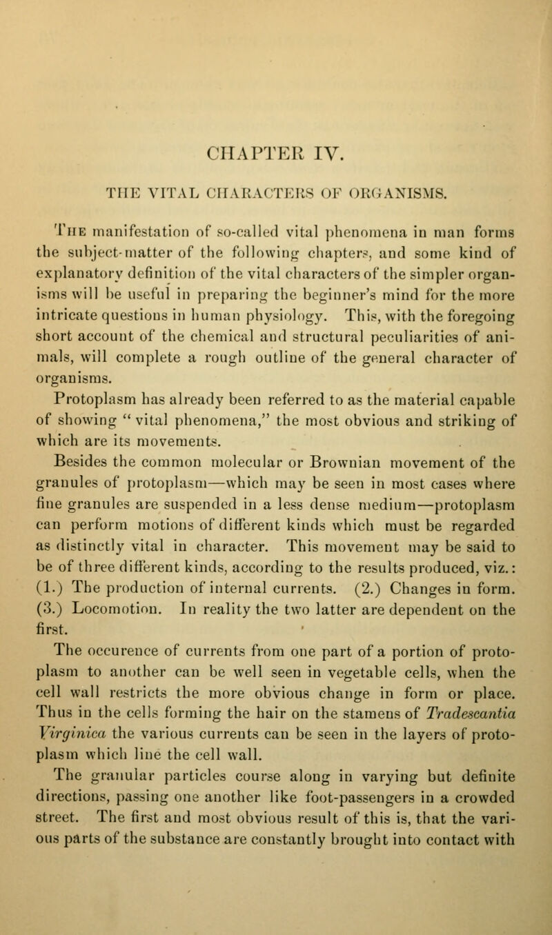 THE VITAL CriARACTKRS OF ORGANISMS. The inanifcstation of so-called vital j)henoincna in man forms the subject-matter of the following chapters, and some kind of explanatory definition of the vital characters of the simpler organ- isms will he useful in preparing the beginner's mind for the more intricate questions in human physiology. This, with the foregoing short account of the chemical and structural peculiarities of ani- mals, will complete a rough outline of the general character of organisms. Protoplasm has already been referred to as the material capable of showing  vital phenomena, the most obvious and striking of which are its movements. Besides the common molecular or Brownian movement of the granules of protoplasm—which may be seen in most cases where fine granules are suspended in a less dense medium—protoplasm can perform motions of different kinds which must be regarded as distinctly vital in character. This movement may be said to be of three different kinds, according to the results produced, viz.: (1.) The production of internal currents. (2.) Changes in form. (3.) Locomotion. In reality the two latter are dependent on the first. The occurence of currents from one part of a portion of proto- plasm to another can be well seen in vegetable cells, wheu the cell wall restricts the more obvious change in form or place. Thus in the cells forming the hair on the stamens of Tradescantla Virginica the various currents can be seen in the layers of proto- plasm which line the cell wall. The granular particles course along in varying but definite directions, passing one another like foot-passengers in a crowded street. The first and most obvious result of this is, that the vari- ous parts of the substance are constantly brought into contact with