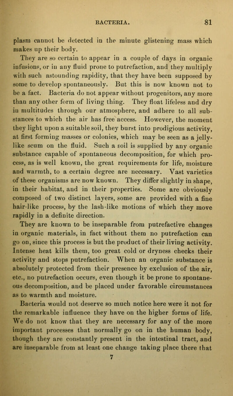 plasm cauuot be fielected in the raiuute glistening mass which makes up their body. They are so certain to appear in a couple of days in organic infusions, or in any fluid prone to putrefaction, and they multiply with such astounding rapidity, that they have been supposed by some to develop spontaneously. But this is now known not to be a fact. Bacteria do not appear without progenitors, any more than any other form of living thing. They float lifeless and dry in multitudes through our atmosphere, and adhere to all sub- stances to which the air has free access. However, the moment they light upon a suitable soil, they burst into prodigious activity, at first forming masses or colonies, which may be seen as a jelly- like scum on the fluid. Such a soil is supplied by any organic substance capable of spontaneous decomposition, for which pro- cess, as is well known, the great requirements for life, moisture and warmth, to a certain degree are necessary. Vast varieties of these organisms are now known. They differ slightly in shape, in their habitat, and in their properties. Some are obviously composed of two distinct layers, some are provided with a fine hair-like process, by the lash-like motions of which they move rapidly in a definite direction. They are known to be inseparable from putrefactive changes in organic materials, in fact without them no putrefaction can go on, since this process is but the product of their living activity. Intense heat kills them, too great cold or dryness checks their activity and stops putrefaction. When an organic substance is absolutely protected from their presence by exclusion of the air, etc., no putrefaction occurs, even though it be prone to spontane- ous decomposition, and be placed under favorable circumstances as to warmth and moisture. Bacteria would not deserve so much notice here were it not for the remarkable influence they have on the higher forms of life. We do not know that they are necessary for any of the more important processes that normally go on in the human body, though they are constantly present in the intestinal tract, and are inseparable from at least one change taking place there that 7