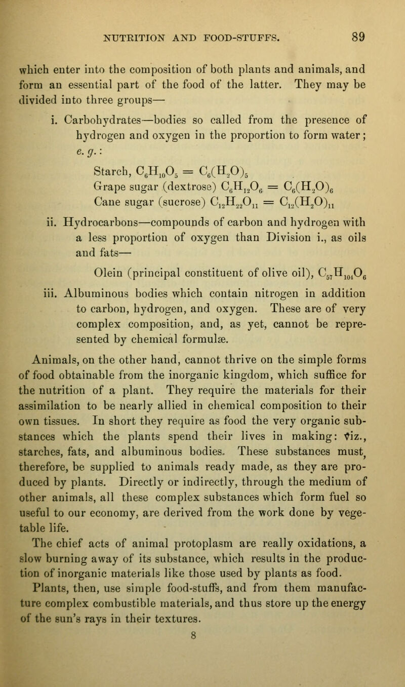 which enter iuto the composition of both plants and animals, and form an essential part of the food of the latter. They may be divided into three groups— i. Carbohydrates—bodies so called from the presence of hydrogen and oxygen in the proportion to form water; e.g.: Starch, CgH.oO- = C/Hp), Grape sugar (dextrose) CgHj^Og = Cg(H.^O)(; Cane sugar (sucrose) C^^.^fi^.^ = Ci.,(HjO)ji ii. Hydrocarbons—compounds of carbon and hydrogen with a less proportion of oxygen than Division i., as oils and fats— Olein (principal constituent of olive oil), C^rHj^^Og iii. Albuminous bodies which contain nitrogen in addition to carbon, hydrogen, and oxygen. These are of very complex composition, and, as yet, cannot be repre- sented by chemical formulae. Animals, on the other hand, cannot thrive on the simple forms of food obtainable from the inorganic kingdom, which suffice for the nutrition of a plant. They require the materials for their assimilation to be nearly allied in chemical composition to their own tissues. In short they require as food the very organic sub- stances which the plants spend their lives in making: ^iz., starches, fats, and albuminous bodies. These substances must^ therefore, be supplied to animals ready made, as they are pro- duced by plants. Directly or indirectly, through the medium of other animals, all these complex substances which form fuel so useful to our economy, are derived from the work done by vege- table life. The chief acts of animal protoplasm are really oxidations, a slow burning away of its substance, which results in the produc- tion of inorganic materials like those used by plants as food. Plants, then, use simple food-stuffs, and from them manufac- ture complex combustible materials, and thus store up the energy of the sun's rays in their textures.