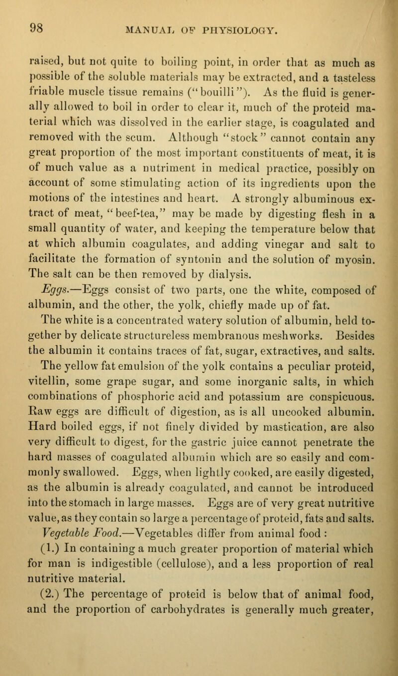 raised, but not quite to boiliug poiut, in order that as much as possible of tiie soluble materials may be extracted, and a tasteless friable muscle tissue remains (bouilli). As the fluid is gener- ally allowed to boil in order to clear it, much of the proteid ma- terial which was dissolved in the earlier stage, is coagulated and removed with the scum. Although stock cannot contain any great proportion of the most important constituents of meat, it is of much value as a nutriment in medical practice, possibly on account of some stimulating action of its ingredients upon the motions of the intestines and heart. A strongly albuminous ex- tract of meat, beef-tea, may be made by digesting flesh in a small quantity of water, and keeping the temperature below that at which albumin coagulates, and adding vinegar and salt to facilitate the formation of syntoniu and the solution of myosin. The salt can be then removed by dialysis. Eggs.—Eggs consist of two parts, one the white, composed of albumin, and the other, the yolk, chiefly made up of fat. The white is a concentrated watery solution of albumin, held to- gether by delicate structureless membranous meshworks. Besides the albumin it contains traces of fat, sugar, extractives, and salts. The yellow fat emulsion of the yolk contains a peculiar proteid, vitellin, some grape sugar, and some inorganic salts, in which combinations of phosphoric acid and potassium are conspicuous. Raw eggs are difficult of digestion, as is all uncooked albumin. Hard boiled eggs, if not finely divided by mastication, are also very difficult to digest, for the gastric juice cannot penetrate the hard masses of coagulated albumin which are so easily and com- monly swallowed. Eggs, when lightly cooked, are easily digested, as the albumin is already coagulated, and cannot be introduced into the stomach in large masses. Eggs are of very great nutritive value, as they contain so large a percentage of proteid, fats and salts. Vegetable Food.—Vegetables differ from animal food : (1.) In containing a much greater proportion of material which for man is indigestible (cellulose), and a less proportion of real nutritive material. (2.) The percentage of proteid is below that of animal food, and the proportion of carbohydrates is generally much greater,