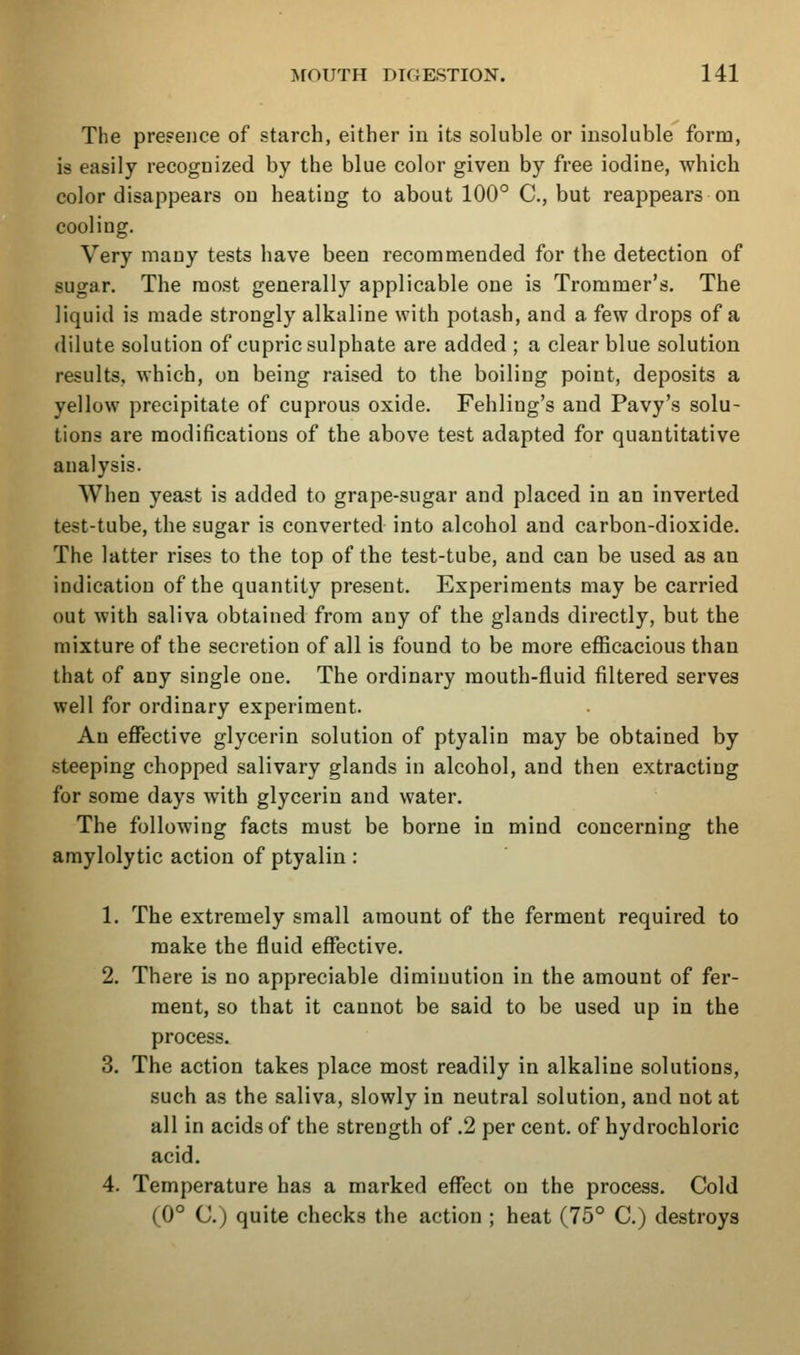 The presence of starch, either iu its soluble or insoluble form, is easily recognized by the blue color given by free iodine, which color disappears on heating to about 100° C, but reappears on cooling. Very many tests have been recommended for the detection of sugar. The most generally applicable one is Trommer's. The liquid is made strongly alkaline with potash, and a few drops of a dilute solution of cupric sulphate are added ; a clear blue solution results, which, on being raised to the boiling point, deposits a yellow precipitate of cuprous oxide. Fehling's and Pavy's solu- tions are modifications of the above test adapted for quantitative analysis. When yeast is added to grape-sugar and placed in an inverted test-tube, the sugar is converted into alcohol and carbon-dioxide. The latter rises to the top of the test-tube, and can be used as an indication of the quantity present. Experiments may be carried out with saliva obtained from any of the glands directly, but the mixture of the secretion of all is found to be more efficacious than that of any single one. The ordinary mouth-fluid filtered serves well for ordinary experiment. An effective glycerin solution of ptyalin may be obtained by steeping chopped salivary glands in alcohol, and then extracting for some days with glycerin and water. The following facts must be borne in mind concerning the araylolytic action of ptyalin : 1. The extremely small amount of the ferment required to make the fluid effective. 2. There is no appreciable diminution in the amount of fer- ment, so that it cannot be said to be used up in the process. 3. The action takes place most readily in alkaline solutions, such as the saliva, slowly in neutral solution, and not at all in acids of the strength of .2 per cent, of hydrochloric acid. 4. Temperature has a marked effect on the process. Cold (0° C.) quite checks the action ; heat (75° C.) destroys