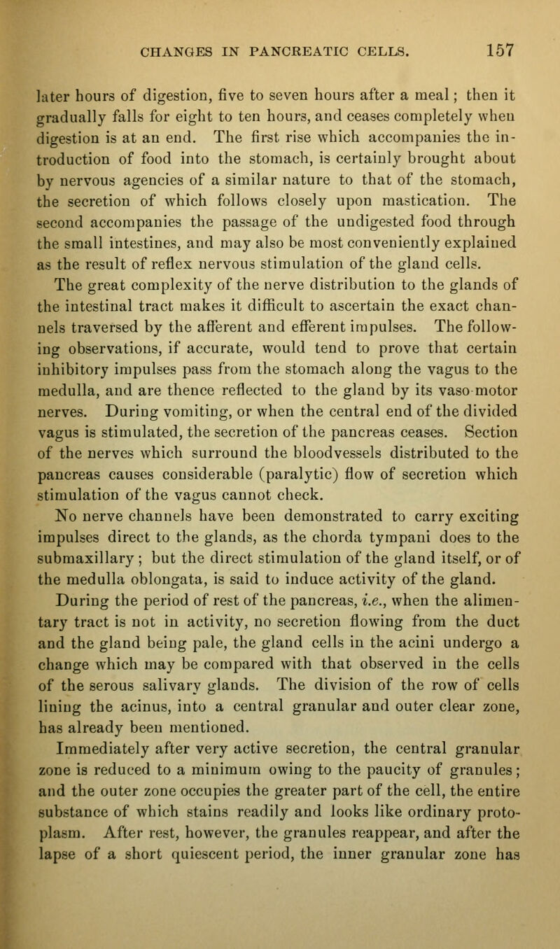 later hours of digestion, five to seven hours after a meal; then it gradually falls for eight to ten hours, and ceases completely wheu digestion is at an end. The first rise which accompanies the in- troduction of food into the stomach, is certainly brought about by nervous agencies of a similar nature to that of the stomach, the secretion of which follows closely upon mastication. The second accompanies the passage of the undigested food through the small intestines, and may also be most conveniently explained as the I'esult of reflex nervous stimulation of the gland cells. The great complexity of the nerve distribution to the glands of the intestinal tract makes it difficult to ascertain the exact chan- nels traversed by the afferent and efferent impulses. The follow- ing observations, if accurate, would tend to prove that certain inhibitory impulses pass from the stomach along the vagus to the medulla, and are thence reflected to the gland by its vaso motor nerves. During vomiting, or when the central end of the divided vagus is stimulated, the secretion of the pancreas ceases. Section of the nerves which surround the bloodvessels distributed to the pancreas causes considerable (paralytic) flow of secretion which stimulation of the vagus cannot check. No nerve channels have been demonstrated to carry exciting impulses direct to the glands, as the chorda tympani does to the submaxillary ; but the direct stimulation of the gland itself, or of the medulla oblongata, is said to induce activity of the gland. During the period of rest of the pancreas, i.e., when the alimen- tary tract is not in activity, no secretion flowing from the duct and the gland being pale, the gland cells in the acini undergo a change which may be compared with that observed in the cells of the serous salivary glands. The division of the row of cells lining the acinus, into a central granular and outer clear zone, has already been mentioned. Immediately after very active secretion, the central granular zone is reduced to a minimum owing to the paucity of granules; and the outer zone occupies the greater part of the cell, the entire substance of which stains readily and looks like ordinary proto- plasm. After rest, however, the granules reappear, and after the lapse of a short quiescent period, the inner granular zone has