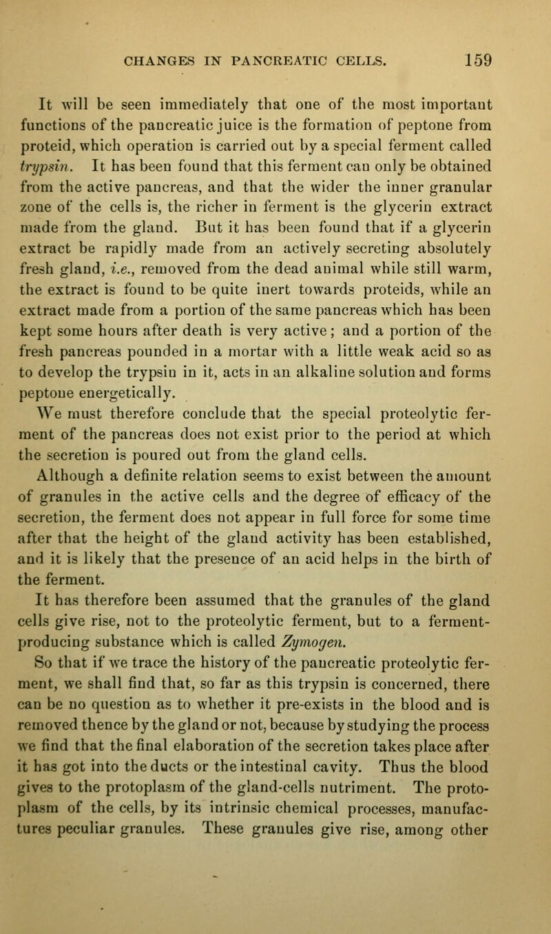 It will be seen immediately that one of the most important functions of the pancreatic juice is the formation of peptone from proteid, which operation is carried out by a special ferment called trypsin. It has been found that this ferment cau only be obtained from the active pancreas, and that the wider the inner granular zone of the cells is, the richer in ferment is the glycerin extract made from the gland. But it has been found that if a glycerin extract be rapidly made from an actively secreting absolutely fresh gland, i.e., removed from the dead animal while still warm, the extract is found to be quite inert towards proteids, while an extract made from a portion of the same pancreas which has been kept some hours after death is very active; and a portion of the fresh pancreas pounded in a mortar with a little weak acid so as to develop the trypsin in it, acts in an alkaline solution and forms peptone energetically. We must therefore conclude that the special proteolytic fer- ment of the pancreas does not exist prior to the period at which the secretion is poured out from the gland cells. Although a definite relation seems to exist between the amount of granules in the active cells and the degree of efficacy of the secretion, the ferment does not appear in full force for some time after that the height of the gland activity has been established, and it is likely that the presence of an acid helps in the birth of the ferment. It has therefore been assumed that the granules of the gland cells give rise, not to the proteolytic ferment, but to a ferment- producing substance which is called Zymogen. So that if we trace the history of the pancreatic proteolytic fer- ment, we shall find that, so far as this trypsin is concerned, there can be no question as to whether it pre-exists in the blood and is removed thence by the gland or not, because by studying the process we find that the final elaboration of the secretion takes place after it has got into the ducts or the intestinal cavity. Thus the blood gives to the protoplasm of the gland-cells nutriment. The proto- plasm of the cells, by its intrinsic chemical processes, manufac- tures peculiar granules. These granules give rise, among other