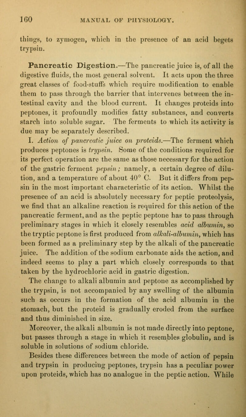 things, to zymogen, which iu the presence of an acid begets trypsin. Pancreatic Digestion.—The pancreatic juice is, of all the digestive fluids, the most general solvent. It acts upon the three great classes of food-stuffs which require modification to enable them to pass through the barrier that intervenes between the in- testinal cavity and the blood current. It changes proteids into peptones, it profoundly modifies fatty substances, and converts starch into soluble sugar. The ferments to which its activity is due may be separately described. I. Action of pancreatic juice on proteids.—The ferment which produces peptones is trypsin. Some of the conditions required for its perfect operation are the same as those necessary for the action of the gastric ferment pepsin ; namely, a certain degree of dilu- tion, and a temperature of about 40° C. But itdiflfers from pep- sin in the most important characteristic of its action. Whilst the presence of an acid is absolutely necessary for peptic proteolysis, we find that an alkaline reaction is required for this action of the pancreatic ferment, and as the peptic peptone has to pass through preliminary stages in which it closely resembles acid albumin, so the tryptic peptone is first produced from alkali-albumin, which has been formed as a preliminary step by the alkali of the pancreatic juice. The addition of the sodium carbonate aids the action, and indeed seems to play a part which closely corresponds to that taken by the hydrochloric acid in gastric digestion. The change to alkali albumin and peptone as accomplished by the trypsin, is not accompanied by any swelling of the albumin such as occurs in the formation of the acid albumin in the stomach, but the proteid is gradually eroded from the surface and thus diminished iu size. Moreover, the alkali albumin is not made directly into peptone, but passes through a stage in which it resembles globulin, and is soluble in solutions of sodium chloride. Besides these differences between the mode of action of pepsin and trypsin in producing peptones, trypsin has a peculiar power upon proteids, which has no analogue in the peptic action. While