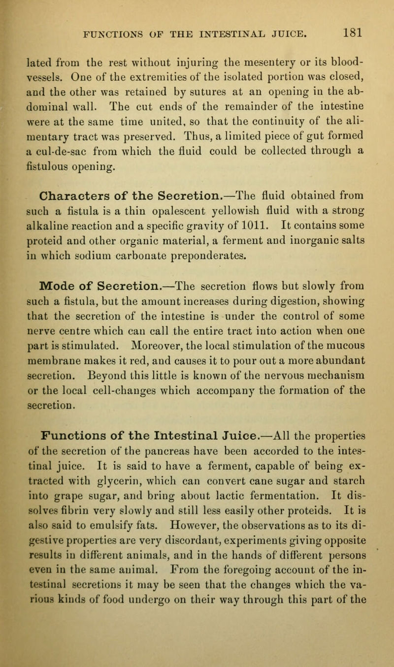 lated from the rest without injuring the mesentery or its blood- vessels. One of the extremities of the isolated portion was closed, and the other was retained by sutures at an opening in the ab- dominal wall. The cut ends of the remainder of the intestine were at the same time united, so that the continuity of the ali- mentary tract was preserved. Thus, a limited piece of gut formed a cul-de-sac from which the fluid could be collected through a fistulous opening. Characters of the Secretion.—The fluid obtained from such a fistula is a thin opalescent yellowish fluid with a strong alkaline reaction and a specific gravity of 1011. It contains some proteid and other organic material, a ferment and inorganic salts in which sodium carbonate preponderates. Mode of Secretion.—The secretion flows but slowly from such a fistula, but the amount increases during digestion, showing that the secretion of the intestine is under the control of some nerve centre which can call the entire tract into action when one part is stimulated. Moreover, the local stimulation of the mucous membrane makes it red, and causes it to pour out a more abundant secretion. Beyond this little is known of the nervous mechanism or the local cell-changes which accompany the formation of the secretion. Functions of the Intestinal Juice.—All the properties of the secretion of the pancreas have been accorded to the intes- tinal juice. It is said to have a ferment, capable of being ex- tracted with glycerin, which can convert cane sugar and starch into grape sugar, and bring about lactic fermentation. It dis- solves fibrin very slowly and still less easily other proteids. It is also said to emulsify fats. However, the observations as to its di- gestive properties are very discordant, experiments giving opposite results in different animals, and in the hands of different persons even in the same animal. From the foregoing account of the in- testinal secretions it may be seen that the changes which the va- rious kinds of food undergo on their way through this part of the