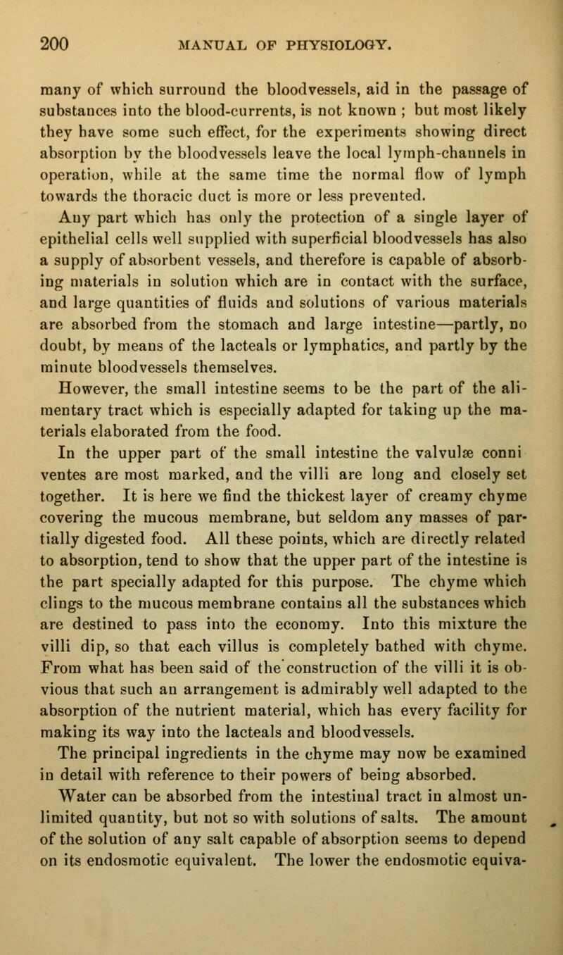 many of which surround the bloodvessels, aid in the passage of substances into the blood-currents, is not known ; but most likely they have some such effect, for the experiments showing direct absorption by the bloodvessels leave the local lymph-channels in operation, while at the same time the normal flow of lymph towards the thoracic duct is more or less prevented. Any part which has only the protection of a single layer of epithelial cells well supplied with superficial bloodvessels has also a supply of absorbent vessels, and therefore is capable of absorb- ing materials in solution which are in contact with the surface, and large quantities of fluids and solutions of various materials are absorbed from the stomach and large intestine—partly, no doubt, by means of the lacteals or lymphatics, and partly by the minute bloodvessels themselves. However, the small intestine seems to be the part of the ali- mentary tract which is especially adapted for taking up the ma- terials elaborated from the food. In the upper part of the small intestine the valvulse conni ventes are most marked, and the villi are long and closely set together. It is here we find the thickest layer of creamy chyme covering the mucous membrane, but seldom any masses of par- tially digested food. All these points, which are directly related to absorption, tend to show that the upper part of the intestine is the part specially adapted for this purpose. The chyme which clings to the mucous membrane contains all the substances which are destined to pass into the economy. Into this mixture the villi dip, so that each villus is completely bathed with chyme. From what has been said of the construction of the villi it is ob- vious that such an arrangement is admirably well adapted to the absorption of the nutrient material, which has every facility for making its way into the lacteals and bloodvessels. The principal ingredients in the chyme may now be examined in detail with reference to their powers of being absorbed. Water can be absorbed from the intestinal tract in almost un- limited quantity, but not so with solutions of salts. The amount of the solution of any salt capable of absorption seems to depend on its endosmotic equivalent. The lower the endosmotic equiva-
