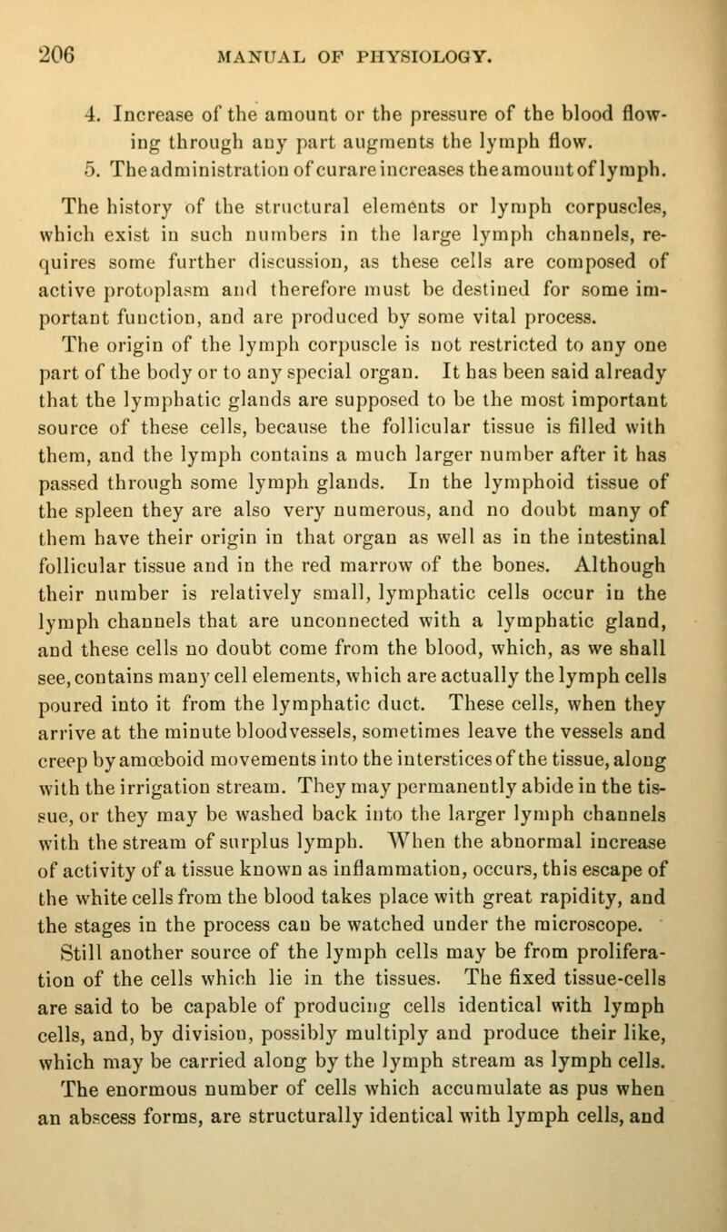 4. Increase of the amount or the pressure of the blood flow- ing through any part augments the lymph flow. 5. Theadministration of curare increases thearaouutof lymph. The history of the structural elements or lymph corpuscles, which exist in such numbers in the large lymph channels, re- quires some further discussion, as these cells are composed of active protoplasm and therefore must be destined for some im- portant function, and are produced by some vital process. The origin of the lymph corpuscle is not restricted to any one part of the body or to any special organ. It has been said already that the lymphatic glands are supposed to be the most important source of these cells, because the follicular tissue is filled with them, and the lymph contains a much larger number after it has passed through some lymph glands. In the lymphoid tissue of the spleen they are also very numerous, and no doubt many of them have their origin in that organ as well as in the intestinal follicular tissue and in the red marrow of the bones. Although their number is relatively small, lymphatic cells occur in the lymph channels that are unconnected with a lymphatic gland, and these cells no doubt come from the blood, which, as we shall see, contains many cell elements, which are actually the lymph cells poured into it from the lymphatic duct. These cells, when they arrive at the minute bloodvessels, sometimes leave the vessels and creep by amoeboid movements into the interstices of the tissue, along with the irrigation stream. They may permanently abide in the tis- sue, or they may be washed back into the larger lymph channels with the stream of surplus lymph. When the abnormal increase of activity of a tissue known as inflammation, occurs, this escape of the white cells from the blood takes place with great rapidity, and the stages in the process can be watched under the microscope. Still another source of the lymph cells may be from prolifera- tion of the cells which lie in the tissues. The fixed tissue-cells are said to be capable of producing cells identical with lymph cells, and, by division, possibly multiply and produce their like, which may be carried along by the lymph stream as lymph cells. The enormous number of cells which accumulate as pus when an abscess forms, are structurally identical with lymph cells, and