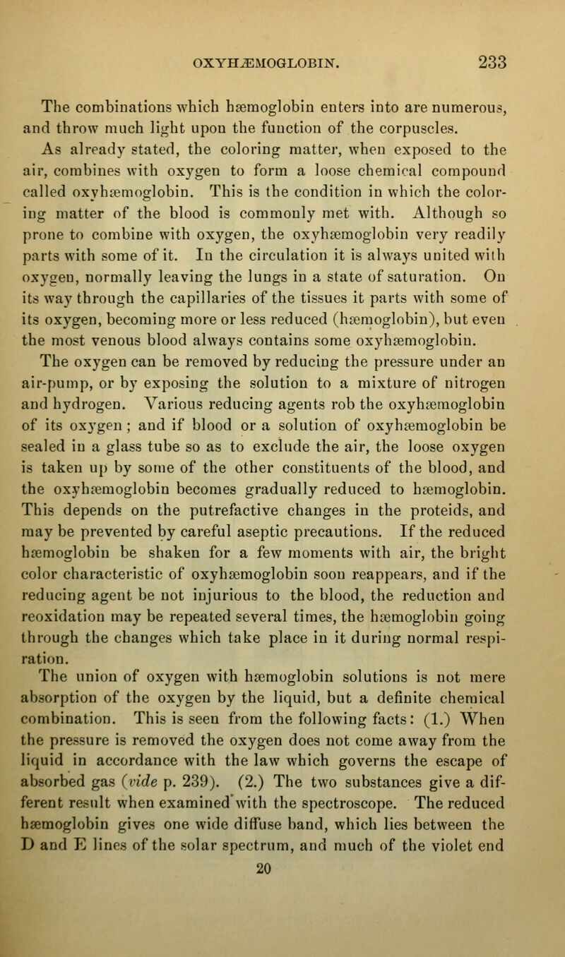 The combinations which haemoglobin enters into are numerous, and throw much light upon the function of the corpuscles. As already stated, the coloring matter, when exposed to the air, combines with oxygen to form a loose chemical compound called oxyhtemoglobin. This is the condition in which the color- ing matter of the blood is commonly met with. Although so prone to combine with oxygen, the oxyhgeraoglobin very readily parts with some of it. lu the circulation it is always united with oxygen, normally leaving the lungs in a state of saturation. On its way through the capillaries of the tissues it parts with some of its oxygen, becoming more or less reduced (haemoglobin), but even the most venous blood always contains some oxyhsemoglobiu. The oxygen can be removed by reducing the pressure under an air-pump, or by exposing the solution to a mixture of nitrogen and hydrogen. Various reducing agents rob the oxyhtemoglobin of its ox3'gen ; and if blood or a solution of oxyhiemoglobin be sealed in a glass tube so as to exclude the air, the loose oxygen is taken up by sonie of the other constituents of the blood, and the oxyhaemoglobin becomes gradually reduced to haemoglobin. This depends on the putrefactive changes in the proteids, and may be prevented by careful aseptic precautions. If the reduced haemoglobin be shaken for a few moments with air, the bright color characteristic of oxyhaemoglobin soon reappears, and if the reducing agent be not injurious to the blood, the reduction and reoxidation may be repeated several times, the haemoglobin going through the changes which take place in it during normal respi- ration. The union of oxygen with haemoglobin solutions is not mere absorption of the oxygen by the liquid, but a definite chemical combination. This is seen from the following facts: (1.) When the pressure is removed the oxygen does not come away from the liquid in accordance with the law which governs the escape of absorbed gas (vide p. 239). (2.) The two substances give a dif- ferent result when examined with the spectroscope. The reduced haemoglobin gives one wide diffuse band, which lies between the D and E lines of the solar spectrum, and much of the violet end 20