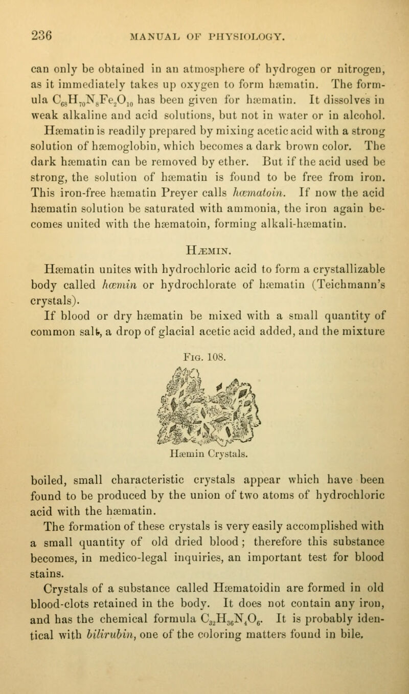 can only be obtained in an atmosphere of hydrogen or nitrogen, as it immediately takes up oxygen to form hsematin. The form- ula CjgH,gN^Fo,,OiQ has been given for hjematin. It dissolves in weak alkaline and acid solutions, but not in water or in alcohol. H£ematin is readily prepared by mixing acetic acid with a strong solution of hremoglobin, which becomes a dark brown color. The dark ha;matin can be removed by ether. But if the acid used be strong, the solution of ha;matiu is found to be free from iroD. This iron-free hrematiu Preyer calls luematoin. If now the acid hsematin solution be saturated with ammonia, the iron again be- comes united with the hseraatoin, forming alkali-hsematin. HiEMIN. Hsematin unites with hydrochloric acid to form a crystallizable body called hcemin or hydrochlorate of hrematin (Teichmann's crystals). If blood or dry hsematin be mixed with a small quantity of common salfr, a drop of glacial acetic acid added, and the mixture Fig. 108. Haemin Crystals. boiled, small characteristic crystals appear which have been found to be produced by the union of two atoms of hydrochloric acid with the hsematin. The formation of these crystals is very easily accomplished with a small quantity of old dried blood; therefore this substance becomes, in medico-legal inquiries, an important test for blood stains. Crystals of a substance called Hsematoidin are formed in old blood-clots retained in the body. It does not contain any iron, and has the chemical formula Cj.^HjgN^Og. It is probably iden- tical with bilirubin, one of the coloring matters found in bile.