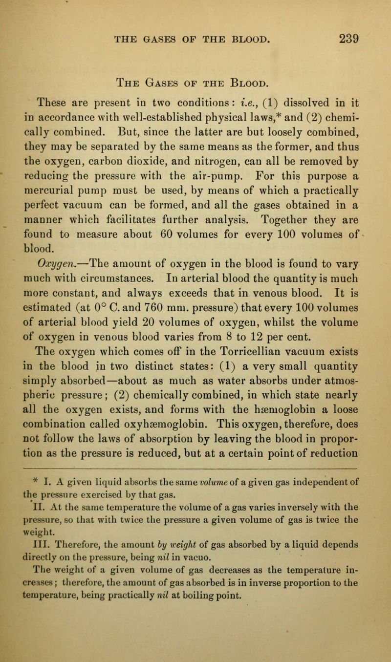 The Gases of the Blood. These are present in two conditions : i.e., (1) dissolved in it in accordance with well-established physical laws,* and (2) chemi- cally combined. But, since the latter are but loosely combined, they may be separated by the same means as the former, and thus the oxygen, carbon dioxide, and nitrogen, can all be removed by reducing the pressure with the air-pump. For this purpose a mercurial pump must be used, by means of which a practically perfect vacuum can be formed, and all the gases obtained in a manner which facilitates further analysis. Together they are found to measure about 60 volumes for every 100 volumes of blood. Cxygen.—The amount of oxygen in the blood is found to vary much with circumstances. In arterial blood the quantity is much more constant, and always exceeds that in venous blood. It is estimated (at 0° C. and 760 mm. pressure) that every 100 volumes of arterial blood yield 20 volumes of oxygen, whilst the volume of oxygen in venous blood varies from 8 to 12 per cent. The oxygen which comes off in the Torricellian vacuum exists in the blood in two distinct states: (1) a very small quantity simply absorbed—about as much as water absorbs under atmos- pheric pressure; (2) chemically combined, in which state nearly all the oxygen exists, and forms with the haemoglobin a loose combination called oxyhsemoglobin. This oxygen, therefore, does not follow the laws of absorption by leaving the blood in propor- tion as the pressure is reduced, but at a certain point of reduction * I. A given liquid absorbs the same volume of a given gas independent of the pressure exercised by that gas. II. At the same temperature the volume of a gas varies inversely with the pressure, so that with twice the pressure a given volume of gas is twice the weight. III. Therefore, the amount by ueight of gas absorbed by a liquid depends directly on the pressure, being nil in vacuo. Tlie weight of a given volume of gas decreases as the temperature in- creases ; therefore, the amount of gas absorbed is in inverse proportion to the temperature, being practically niY at boiling point.