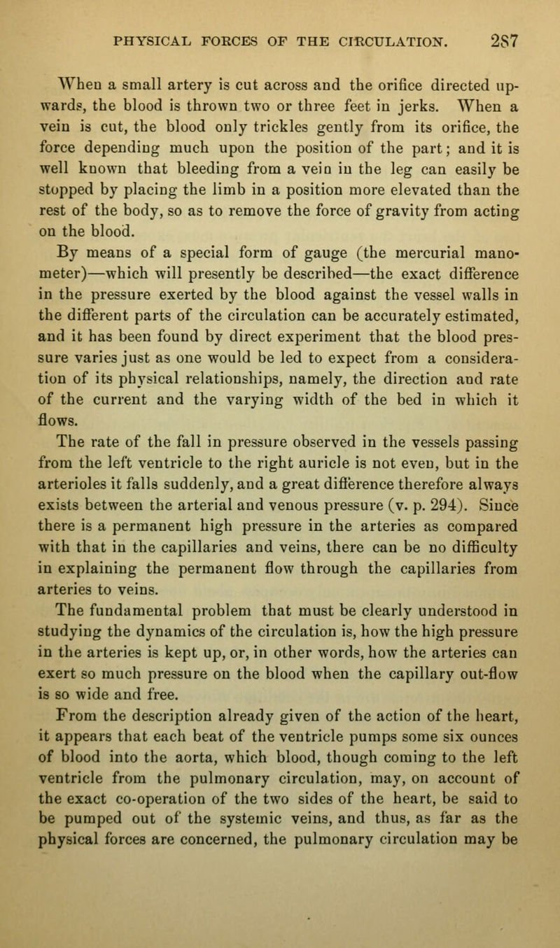 When a small artery is cut across and the orifice directed up- wards, the blood is thrown two or three feet in jerks. When a vein is cut, the blood only trickles gently from its orifice, the force depending much upon the position of the part; and it is well known that bleeding from a vein in the leg can easily be stopped by placing the limb in a position more elevated than the rest of the body, so as to remove the force of gravity from acting on the blood. By means of a special form of gauge (the mercurial mano- meter)—which will presently be described—the exact difference in the pressure exerted by the blood against the vessel walls in the different parts of the circulation can be accurately estimated, and it has been found by direct experiment that the blood pres- sure varies just as one would be led to expect from a considera- tion of its physical relationships, namely, the direction and rate of the current and the varying width of the bed in which it flows. The rate of the fall in pressure observed in the vessels passing from the left ventricle to the right auricle is not even, but in the arterioles it falls suddenly, and a great difierence therefore always exists between the arterial and venous pressure (v. p. 294). Since there is a permanent high pressure in the arteries as compared with that in the capillaries and veins, there can be no difficulty in explaining the permanent flow through the capillaries from arteries to veins. The fundamental problem that must be clearly understood in studying the dynamics of the circulation is, how the high pressure in the arteries is kept up, or, in other words, how the arteries can exert so much pressure on the blood when the capillary out-flow is so wide and free. From the description already given of the action of the heart, it appears that each beat of the ventricle pumps some six ounces of blood into the aorta, which blood, though coming to the left ventricle from the pulmonary circulation, may, on account of the exact co-operation of the two sides of the heart, be said to be pumped out of the systemic veins, and thus, as far as the physical forces are concerned, the pulmonary circulation may be