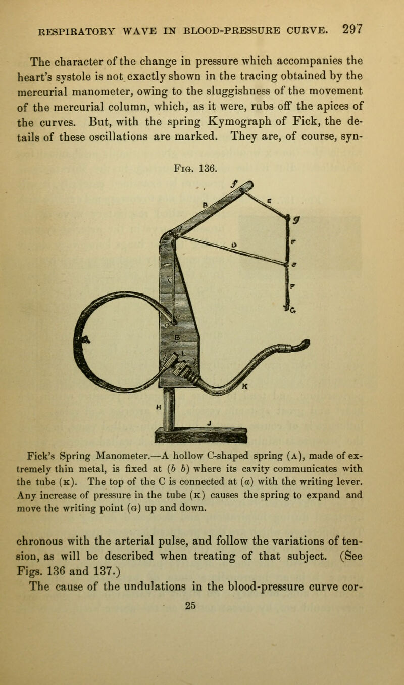 The character of the change in pressure which accompanies the heart's systole is not exactly shown in the tracing obtained by the mercurial manometer, owing to the sluggishness of the movement of the mercurial column, which, as it were, rubs off the apices of the curves. But, with the spring Kymograph of Fick, the de- tails of these oscillations are marked. They are, of course, syn- FiG. 136. Pick's Spring Manometer.—A hollow C-shaped spring (a), made of ex- tremely thin metal, is fixed at (6 b) where its cavity communicates with the tube (k). The top of the C is connected at (a) with the writing lever. Any increase of pressure in the tube (k) causes the spring to expand and move the writing point (o) up and down. chronous with the arterial pulse, and follow the variations of ten- sion, as will be described when treating of that subject. (See Figs. 136 and 137.) The cause of the undulations in the blood-pressure curve cor- 25