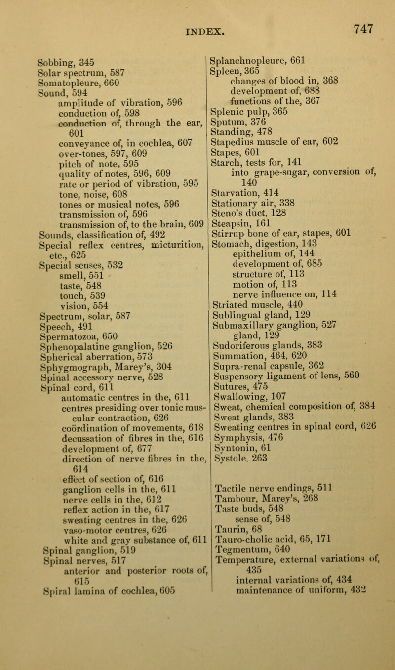 Sobbing, 345 Solar spectrum, 587 Somatopleure, 660 Sound, 51)4 amplitude of vibration, 596 conduction of, 598 conduction of, through the ear, 601 conveyance of, in cochlea, 607 over-tones, 597, 609 pitch of note, 595 quality of notes, 596, 609 rate or period of vibration, 595 tone, noise, 608 tones or musical notes, 596 transmission of, 596 transmission of, to the brain, 609 Sounds, classification of, 492 Special reflex centres, micturition, etc., 625 Special senses, 532 smell, 551 taste, 548 touch, 539 vision, 554 Spectrum, solar, 587 Speech, 491 Spermatozoa, 650 Sphenopalatine ganglion, 526 Spherical aberration, 573 Sphygmograph, Marey's, 304 Spinal accessory nerve, 528 Spinal cord, 611 automatic centres in the, 611 centres presiding over tonic mus- cular contraction, 626 coordination of movements, 618 decussation of fibres in the, 616 development of, 677 direction of nerve fibres in the, 614 effect of section of, 616 ganglion cells in the, 611 nerve cells in the, 612 reflex action in the, 617 sweating centres in the, 626 vafio-motor centres, 626 white and gray substance of, 611 Spinal ganglion, 519 Spinal nerves, 517 anterior and posterior roots of, 615 Spiral lamina of cochlea, 605 Splanchnopleure, 661 Spleen, 365 changes of blood in, 368 development of, 688 functions of the, 367 Splenic pulp, 365 Sputum, 376 Standing, 478 Stapedius muscle of ear, 602 Stapes, 601 Starch, tests for, 141 into grape-sugar, conversion of, 140 Starvation, 414 Stationary air, 338 Steno's duct. 128 Steapsin, 161 Stirrup bone of ear, stapes, 601 Stomach, digestion, 143 epithelium of, 144 development of, 685 structure of, 113 motion of, 113 nerve influence on, 114 Striated muscle, 440 Sublingual gland, 129 Submaxillarv ganglion, 527 gland,129 Sudoriferous glands, 383 Summation, 464, 620 Supra-renal capsule, 362 Suspensory ligament of lens, 560 Sutures, 475 Swallowing, 107 Sweat, chemical composition of, 384 Sweat glands, 383 Sweating centres in spinal cord, 626 Symphysis, 476 Svntonin, 61 Systole. 263 Tactile nerve endings, 511 Tambour, Marey's, 268 Taste buds, 548 sense of, 548 Taurin, 68 Tauro-cholic acid, 65, 171 Tegmentum, 640 Temperature, external variations of, 435 internal variations of, 434 maintenance of iniiform, 432