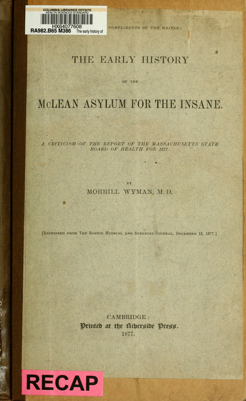HX64077608 RA982.B65 M386 The early history of 1ENTS of the writer. THE EARLY HISTORY McLEAN ASYLUM FOR THE INSANE. A CRITICISM OF THE REPORT OF THE MASSACHUSETTS STATE BOARD OF HEALTH FOR 1877. MORRILL WTMAN, M. D. [Reprinted from The Boston Medical and Surgical Journal, December 13, 1877.] CAMBRIDGE : $rinte& at tfje &te£itie $re££, 1877. RECAP