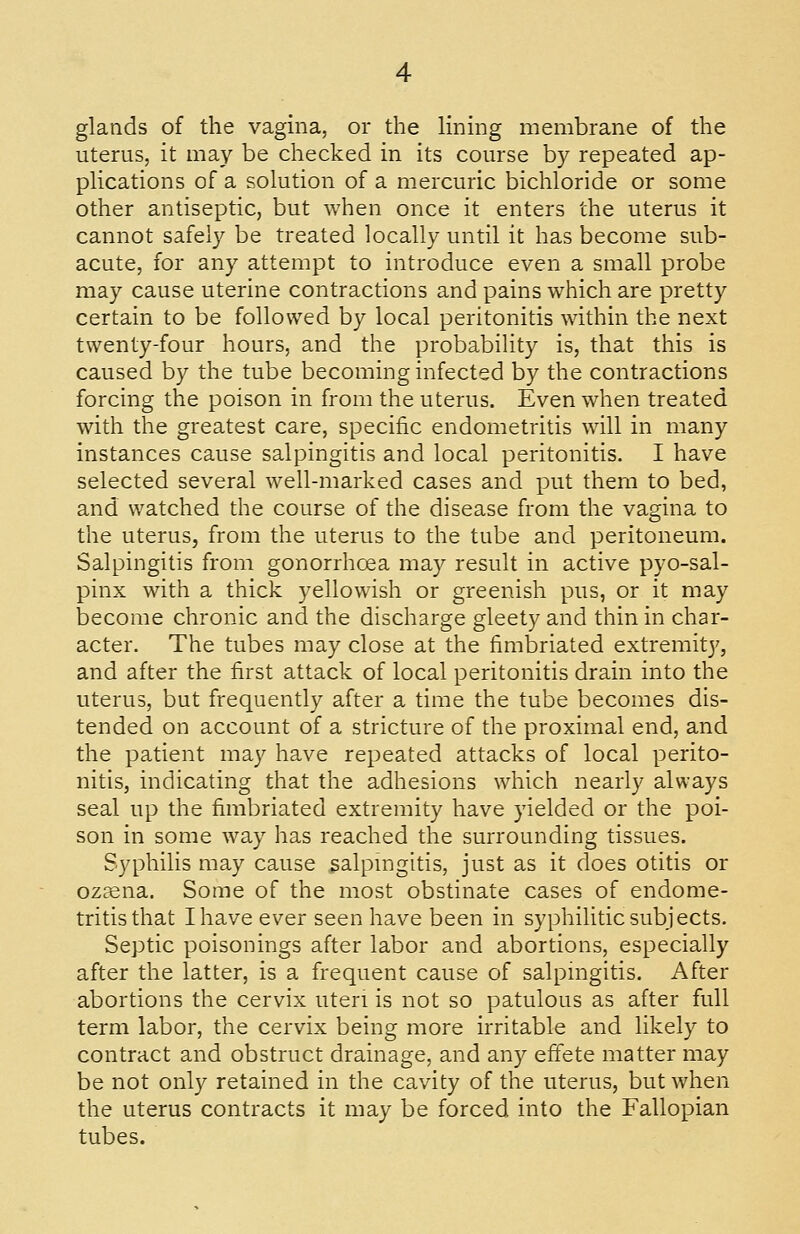 glands of the vagina, or the lining membrane of the uterus, it may be checked in its course by repeated ap- plications of a solution of a mercuric bichloride or some other antiseptic, but when once it enters the uterus it cannot safely be treated locally until it has become sub- acute, for any attempt to introduce even a small probe may cause uterine contractions and pains which are pretty certain to be followed by local peritonitis within the next twenty-four hours, and the probability is, that this is caused by the tube becoming infected by the contractions forcing the poison in from the uterus. Even when treated with the greatest care, specific endometritis will in many instances cause salpingitis and local peritonitis. I have selected several well-marked cases and put them to bed, and watched the course of the disease from the vagina to the uterus, from the uterus to the tube and peritoneum. Salpingitis from gonorrhoea may result in active pyo-sal- pinx with a thick yellowish or greenish pus, or it may become chronic and the discharge gleety and thin in char- acter. The tubes may close at the fimbriated extremity, and after the first attack of local peritonitis drain into the uterus, but frequently after a time the tube becomes dis- tended on account of a stricture of the proximal end, and the patient may have repeated attacks of local perito- nitis, indicating that the adhesions which nearly always seal up the fimbriated extremity have yielded or the poi- son in some way has reached the surrounding tissues. Syphilis may cause salpingitis, just as it does otitis or oz£ena. Some of the most obstinate cases of endome- tritis that I have ever seen have been in syphilitic subjects. Septic poisonings after labor and abortions, especially after the latter, is a frequent cause of salpmgitis. After abortions the cervix uteri is not so patulous as after full term labor, the cervix being more irritable and likely to contract and obstruct drainage, and any effete matter may be not only retained in the cavity of the uterus, but when the uterus contracts it may be forced into the Fallopian tubes.