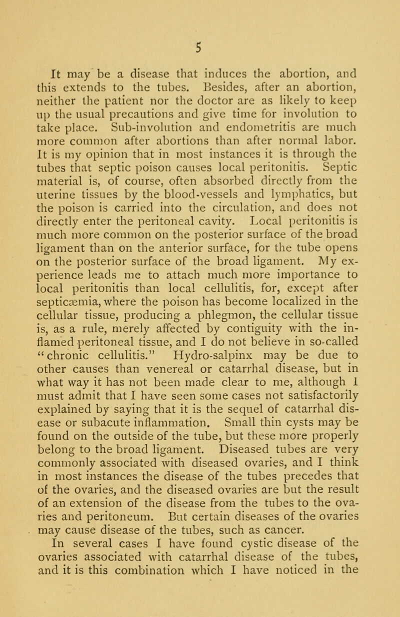 It may be a disease that induces the abortion, and this extends to the tubes. Besides, after an abortion, neither the patient nor the doctor are as likely to keep up the usual precautions and give time for involution to take place. Sub-involution and endometritis are much more common after abortions than after normal labor. It is my opinion that in most instances it is through the tubes that septic poison causes local peritonitis. Septic material is, of course, often absorbed directly from the uterine tissues by the blood-vessels and lymphatics, but the poison is carried into the circulation, and does not directly enter the peritoneal cavity. Local peritonitis is much more common on the posterior surface of the broad ligament than on the anterior surface, for the tube opens on the posterior surface of the broad ligament. IVIy ex- perience leads me to attach much more importance to local peritonitis than local cellulitis, for, except after septiccemia, where the poison has become localized in the cellular tissue, producing a phlegmon, the cellular tissue is, as a rule, merely affected by contiguity with the in- flamed peritoneal tissue, and I do not believe in so-called chronic cellulitis. Hydro-salpinx may be due to other causes than venereal or catarrhal disease, but in what way it has not been made clear to me, although 1 must admit that I have seen some cases not satisfactorily explained by saying that it is the sequel of catarrhal dis- ease or subacute inflammation. Small thin cysts may be found on the outside of the tube, but these more properly belong to the broad ligament. Diseased tubes are very commonly associated with diseased ovaries, and I think in most instances the disease of the tubes precedes that of the ovaries, and the diseased ovaries are but the result of an extension of the disease from the tubes to the ova- ries and peritoneum. But certain diseases of the ovaries may cause disease of the tubes, such as cancer. In several cases I have found cystic disease of the ovaries associated with catarrhal disease of the tubes,