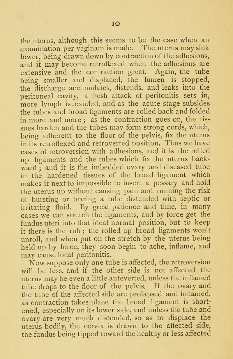 lO the uterus, although this seems to be the case when an examination per vaginam is made. The uterus may sink lower, being drawn down by contraction of the adhesions, and it may become retroflexed when the adhesions are extensive and the contraction great. Again, the tube being smaller and displaced, the lumen is stopped, the discharge accumulates, distends, and leaks into the peritoneal cavity, a fresh attack of peritonitis sets in, more lymph is ^exuded, and as the acute stage subsides the tubes and broad ligaments are rolled back and folded in more and more; as the contraction goes on, the tis- sues harden and the tubes may form strong cords, which, being adherent to the floor of the pelvis, fix the uterus in its retroflexed and retroverted position. Thus we have cases of retroversion with adhesions, and it is the rolled up ligaments and the tubes which fix the uterus back- ward ; and it is the imbedded ovary and diseased tube in the hardened tissues of the broad ligament which makes it next to impossible to insert a pessary and hold the uterus up without causing pain and running the risk of bursting or tearing a tube distended with septic or irritating fluid. By great patience and time, in many cases we can stretch the ligaments, and by force get the fundus uteri into that ideal normal position, but to keep it there is the rub; the rolled up broad ligaments won't unroll, and when put on the stretch by the uterus being held up by force, they soon begin to ache, inflame, and may cause local peritonitis. Now suppose only one tube is aff'ected, the retroversion will be less, and if the other side is not aff'ected the uterus may be even a little anteverted, unless the inflamed tube drops to the floor of the pelvis. If the ovary and the tube of the aff'ected side are prolapsed and inflamed, as contraction takes place the broad ligament is short- ened, especially on its lower side, and unless the tube and ovary are very much distended, so as to displace the uterus bodily, the cervix is drawn to the affected side, the fundus being tipped toward the healthy or less affected