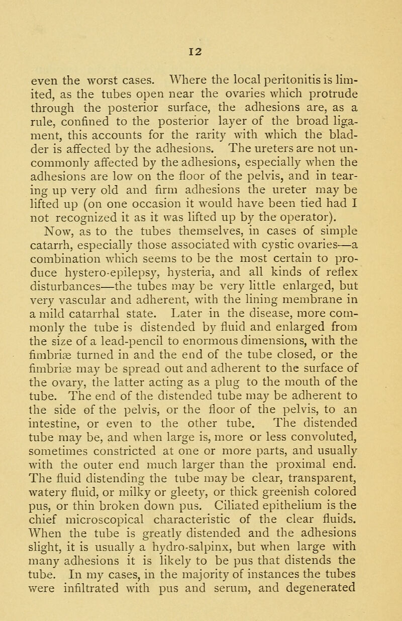 even the worst cases. Where the local peritonitis is lim- ited, as the tubes open near the ovaries which protrude through the posterior surface, the adhesions are, as a rule, confined to the posterior layer of the broad liga- ment, this accounts for the rarity with which the blad- der is affected by the adhesions. The ureters are not un- commonly affected by the adhesions, especially when the adhesions are low on the floor of the pelvis, and in tear- ing up very old and firm adhesions the ureter may be lifted up (on one occasion it would have been tied had I not recognized it as it was lifted up by the operator). Now, as to the tubes themselves, in cases of simple catarrh, especially those associated with cystic ovaries—a combination which seems to be the most certain to pro- duce hystero-epilepsy, hysteria, and all kinds of reflex disturbances—the tubes may be very little enlarged, but very vascular and adherent, with the lining membrane in a mild catarrhal state. Later in the disease, more com- monly the tube is distended by fluid and enlarged from the size of a lead-pencil to enormous dimensions, with the fimbrice turned in and the end of the tube closed, or the fimbrice may be spread out and adherent to the surface of the ovary, the latter acting as a plug to the mouth of the tube. The end of the distended tube may be adherent to the side of the pelvis, or the floor of the pelvis, to an intestine, or even to the other tube. The distended tube may be, and when large is, more or less convoluted, sometimes constricted at one or more parts, and usually with the outer end much larger than the proximal end. The fluid distending the tube may be clear, transparent, watery fluid, or milky or gleety, or thick greenish colored pus, or thin broken down pus. Ciliated epithelium is the chief microscopical characteristic of the clear fluids. When the tube is greatly distended and the adhesions slight, it is usually a hydro-salpinx, but when large with many adhesions it is likely to be pus that distends the tube. In my cases, in the majority of instances the tubes were infiltrated with pus and serum, and degenerated