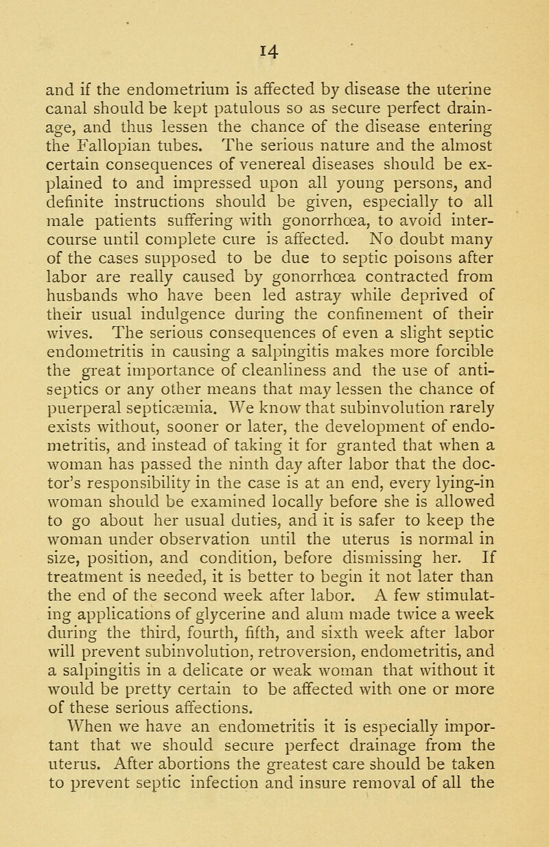 and if the endometrium is affected by disease the uterine canal should be kept patulous so as secure perfect drain- age, and thus lessen the chance of the disease entering the Fallopian tubes. The serious nature and the almost certain consequences of venereal diseases should be ex- plained to and impressed upon all young persons, and definite instructions should be given, especially to all male patients suffering with gonorrhoea, to avoid inter- course until complete cure is affected. No doubt many of the cases supposed to be due to septic poisons after labor are really caused by gonorrhoea contracted from husbands who have been led astray while deprived of their usual indulgence during the confinement of their wives. The serious consequences of even a slight septic endometritis in causing a salpingitis makes more forcible the great importance of cleanliness and the use of anti- septics or any other means that may lessen the chance of puerperal septicjemia. We know that subinvolution rarely exists without, sooner or later, the development of endo- metritis, and instead of taking it for granted that when a woman has passed the ninth day after labor that the doc- tor's responsibility in the case is at an end, every lying-in woman should be examined locally before she is allowed to go about her usual duties, and it is safer to keep the woman under observation until the uterus is normal in size, position, and condition, before dismissing her. If treatment is needed, it is better to begin it not later than the end of the second week after labor. A few stimulat- ing applications of glycerine and alum made twice a week during the third, fourth, fifth, and sixth week after labor will prevent subinvolution, retroversion, endometritis, and a salpingitis in a delicate or weak woman that without it would be pretty certain to be affected with one or more of these serious affections. When \YQ have an endometritis it is especially impor- tant that we should secure perfect drainage from the uterus. After abortions the greatest care should be taken to prevent septic infection a.nd insure removal of all the