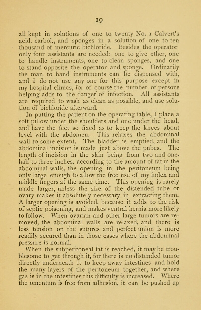 all kept in solutions of one to twenty No. i Calvert's acid, carbol., and sponges in a solution of one to ten thousand of mercuric bichloride. Besides the operator only four assistants are needed: one to give ether, one to handle instruments, one to clean sponges, and one to stand opposite the operator and sponge. Ordinarily the man to hand instruments can be dispensed with, and I do not use any one for this purpose except in my hospital clinics, for of course the number of persons helping adds to the danger of infection. All assistants are required to wash as clean as possible, and use solu- tion oT bicliloride afterward. In putting the patient on the operating table, I place a soft pillow under the shoulders and one under the head, and have the feet so fixed as to keep the knees about level with the abdomen. This relaxes the abdominal wall to some extent. The bladder is emptied, and the abdominal incision is made just above the pubes. The length of incision in the skin being from two and one- half to three inches, according to the amount of fat in the abdominal walls, the opening in the peritoneum being only large enough to allow the free use of my index and middle fingers at the same time. This opening is rarely made larger, unless the size of the distended tube or ovary makes it absolutely necessary in extracting them. A larger opening is avoided, because it adds to the risk of septic poisoning, and makes ventral hernia more likely to follow. When ovarian and other large tumors are re- moved, the abdominal walls are relaxed, and there is less tension on the sutures and perfect union is more readily secured than in those cases where the abdominal pressure is normal. When the subperitoneal fat is reached, it maybe trou- blesome to get through it, for there is no distended tumor directly underneath it to keep away intestines and hold the many layers of the peritoneum together, and where gas is in the intestines this diflficulty is increased. Where the omentum is free from adhesion, it can be pushed up