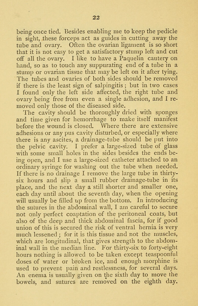 being once tied. Besides enabling me to keep the pedicle in sight, these forceps act as guides in cutting away the tube and ovary. Often the ovarian ligament is so short that it is not easy to get a satisfactory stump left and cut off all the ovary. I like to have a Paquelin cautery on hand, so as to touch any suppurating end of a tube in a stump or ovarian tissue that may be left on it after tying. The tubes and ovaries of both sides should be removed if there is the least sign of salpingitis ; but in two cases I found only the left side affected, the right tube and ovary being free from even a single adhesion, and I re- moved only those of the diseased side. The cavity should be thoroughly dried with sponges and time given for hemorrhage to make itself manifest before the wound is closed. Where there are extensive adhesions or any pus cavity disturbed, or especially where there is any ascites, a drainage-tube should be put into the pelvic cavity. I prefer a large-sized tube of glass with some small holes in the sides besides the ends be- ing open, and I use a large-sized catheter attached to an ordinary syringe for washing out the tube when needed. If there is no drainage I remove the large tube in thirty- six hours and slip a small rubber drainage-tube in its place, and the next day a still shorter and smaller one, each day until about the seventh day, when the opening will usually be filled up from the bottom. In introducing the sutures in the abdominal wall, I am careful to secure not only perfect coaptation of the peritoneal coats, but also of the deep and thick abdominal fascia, for if good union of this is secured the risk of ventral hernia is very much lessened ; for it is this tissue and not the muscles, which are longitudinal, that gives strength to the abdom- inal wall in the median Hne. For thirty-six to forty-eight hours nothing is allowed to be taken except teaspoonful doses of water or broken ice, and enough morphine is used to prevent pain and restlessness, for several days. An enema is usually given on the sixth day to move the bowels, and sutures are removed on the eighth day.