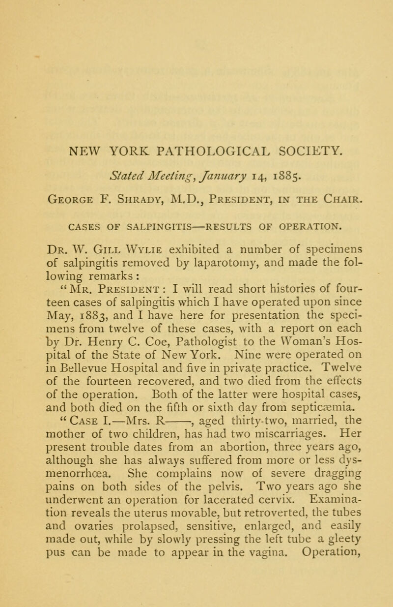 NEW YORK PATHOLOGICAL SOCIETY. Stated Meetings Ja7iimry 14, 1885. George F. Shrady, M.D., President, in the Chair. cases of salpingitis results of operation. Dr. W. Gill Wylie exhibited a number of specimens of salpingitis removed by laparotomy, and made the fol- lowing remarks :  Mr. President : I will read short histories of four- teen cases of salpingitis which I have operated upon since May, 1883, and I have here for presentation the speci- mens from twelve of these cases, with a report on each by Dr. Henry C. Coe, Pathologist to the Woman's Hos- pital of the State of New York. Nine were operated on in Bellevue Hospital and five in private practice. Twelve of the fourteen recovered, and t\vo died from the effects of the operation. Both of the latter were hospital cases, and both died on the fifth or sixth day from septicaemia.  Case I.—Mrs. R , aged thirty-two, married, the mother of two children, has had two miscarriages. Her present trouble dates from an abortion, three years ago, although she has always suffered from more or less dys- menorrhoea. She complains now of severe dragging pains on both sides of the pelvis. Two years ago she underwent an operation for lacerated cervix. Examina- tion reveals the uterus movable, but retroverted, the tubes and ovaries prolapsed, sensitive, enlarged, and easily made out, while by slowly pressing the left tube a gleety pus can be made to appear in the vagina. Operation,