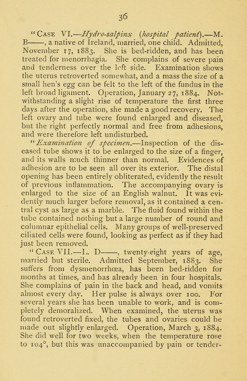 Case VI.—Hydrosalpinx {hospital patient),—M. B , a native of Ireland, married, one child. Admitted, November 17, 1883. She is bed-ridden, and has been treated for menorrhagia. She complains of severe pain and tenderness over the left side. Examination shows the uterus retroverted somewhat, and a mass the size of a small hen's Qgg can be felt to the left of the fundus in the left broad ligament. Operation, January 27, 1884. Not- withstanding a slight rise of temperature the first three days after the operation, she made a good recovery. The left ovary and tube were found enlarged and diseased, but the right perfectly normal and free from adhesions, and were therefore left undisturbed. '•'' Examination of speci^nen.—Inspection of the dis- eased tube shows it to be enlarged to the size of a finger, and its walls much thinner than normal. Evidences of adhesion are to be seen all over its exterior. The distal opening has been entirely obliterated, evidently the result of previous inflammation. The accompanying ovary is enlarged to the size of an Enghsh walnut. It was evi- dently much larger before removal, as it contained a cen- tral cyst as large as a marble. The fluid found within the tube contained nothing but a large number of round and columnar epithelial cells. Many groups of well-preserved ciliated cells were found, looking as perfect as if they had just been removed.  Case VII.—L. D ■, twenty-eight years of age, married but sterile. Admitted September, 1883. She suffers from dysmenorrhoea, has been bed-ridden for months at times, and has already been in four hospitals. She complains of pain in the back and head, and vomits almost every day. Her pulse is always over 100. For several years she has been unable to work, and is com- pletely demoralized. When examined, the uterus was found retroverted fixed, the tubes and ovaries could be made out slightly enlarged. Operation, March 3, 1884. She did well for two weeks, when the temperature rose to 104°, but this was unaccompanied by pain or tender-