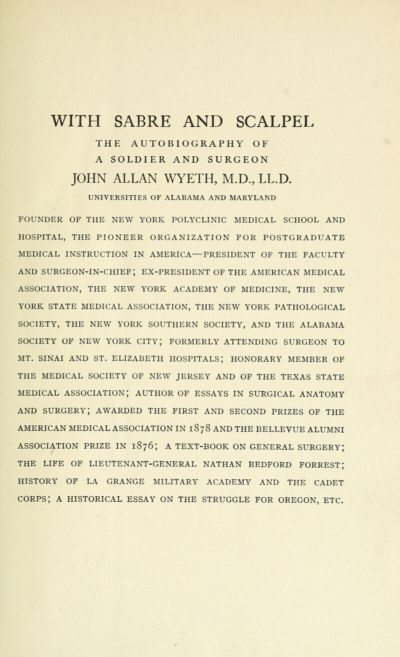 WITH SABRE AND SCALPEL THE AUTOBIOGRAPHY OF A SOLDIER AND SURGEON JOHN ALLAN WYETH, M.D., LL.D. UNIVERSITIES OF ALABAMA AND MARYLAND FOUNDER OF THE NEW YORK POLYCLINIC MEDICAL SCHOOL AND HOSPITAL, THE PIONEER ORGANIZATION FOR POSTGRADUATE MEDICAL INSTRUCTION IN AMERICA—PRESIDENT OF THE FACULTY AND SURGEON-IN-CHIEF; EX-PRESIDENT OF THE AMERICAN MEDICAL ASSOCIATION, THE NEW YORK ACADEMY OF MEDICINE, THE NEW YORK STATE MEDICAL ASSOCIATION, THE NEW YORK PATHOLOGICAL SOCIETY, THE NEW YORK SOUTHERN SOCIETY, AND THE ALABAMA SOCIETY OF NEW YORK CITY; FORMERLY ATTENDING SURGEON TO MT. SINAI AND ST. ELIZABETH HOSPITALS; HONORARY MEMBER OF THE MEDICAL SOCIETY OF NEW JERSEY AND OF THE TEXAS STATE MEDICAL association; AUTHOR OF ESSAYS IN SURGICAL ANATOMY AND surgery; AWARDED THE FIRST AND SECOND PRIZES OF THE AMERICAN MEDICAL ASSOCIATION IN 1878 AND THE BELLEVUE ALUMNI ASSOCIATION PRIZE IN 1876; A TEXT-BOOK ON GENERAL SURGERY; THE LIFE OF LIEUTENANT-GENERAL NATHAN BEDFORD FORREST; HISTORY OF LA GRANGE MILITARY ACADEMY AND THE CADET corps; A HISTORICAL ESSAY ON THE STRUGGLE FOR OREGON, ETC.
