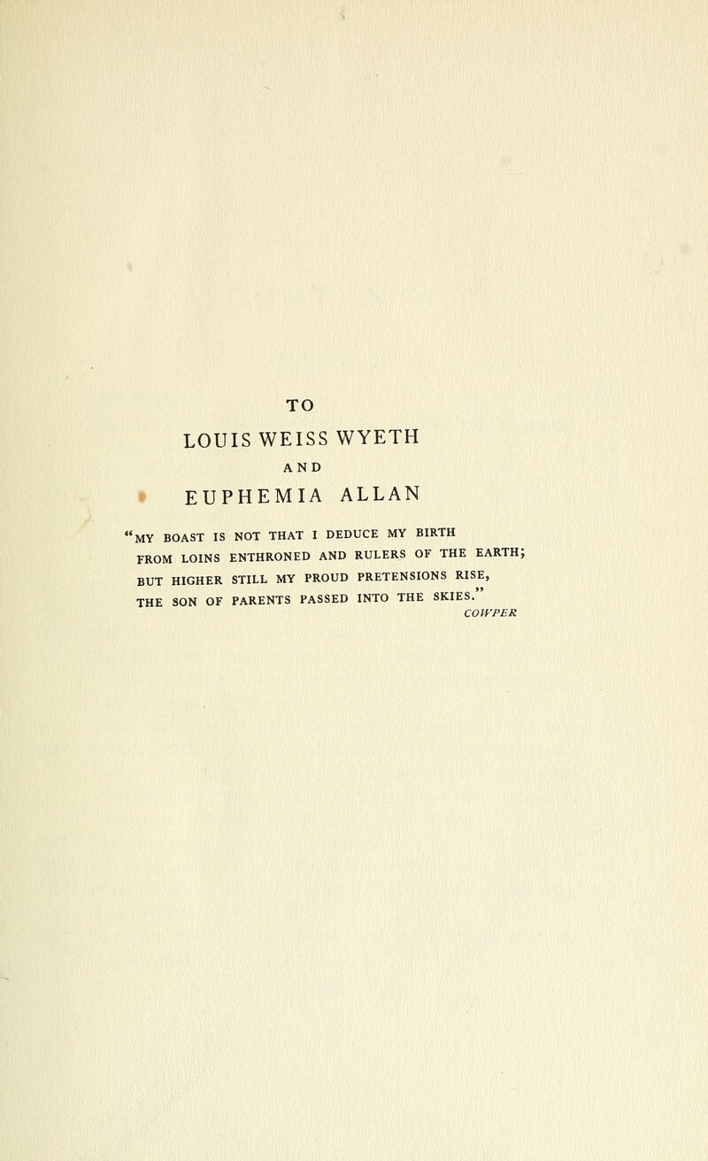 TO LOUIS WEISS WYETH AND t EUPHEMIA ALLAN 'my boast is not that I DEDUCE MY BIRTH FROM LOINS ENTHRONED AND RULERS OF THE EARTH; BUT HIGHER STILL MY PROUD PRETENSIONS RISE, THE SON OF PARENTS PASSED INTO THE SKIES. COWPER
