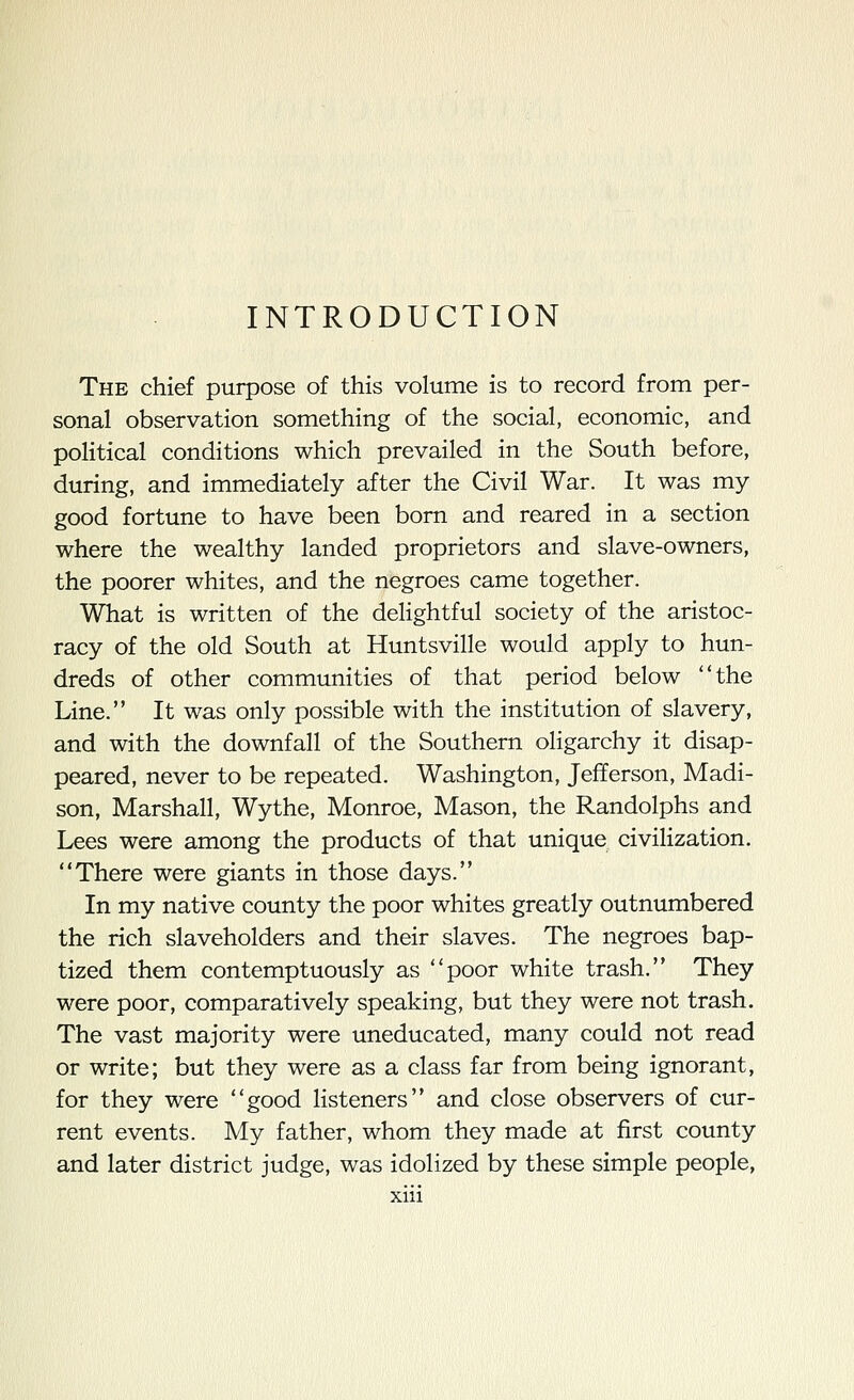 The chief purpose of this volume is to record from per- sonal observation something of the social, economic, and political conditions which prevailed in the South before, during, and immediately after the Civil War. It was my good fortune to have been born and reared in a section where the wealthy landed proprietors and slave-owners, the poorer whites, and the negroes came together. What is written of the delightful society of the aristoc- racy of the old South at Huntsville would apply to hun- dreds of other communities of that period below the Line. It was only possible with the institution of slavery, and with the downfall of the Southern oHgarchy it disap- peared, never to be repeated. Washington, Jefferson, Madi- son, Marshall, Wythe, Monroe, Mason, the Randolphs and Lees were among the products of that unique civilization. There were giants in those days. In my native county the poor whites greatly outnumbered the rich slaveholders and their slaves. The negroes bap- tized them contemptuously as poor white trash. They were poor, comparatively speaking, but they were not trash. The vast majority were uneducated, many could not read or write; but they were as a class far from being ignorant, for they were good Hsteners and close observers of cur- rent events. My father, whom they made at first county and later district judge, was idolized by these simple people,