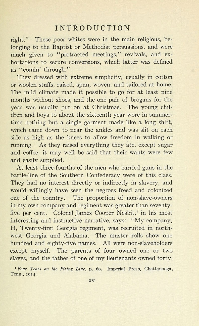 right. These poor whites were in the main religious, be- longing to the Baptist or Methodist persuasions, and were much given to protracted meetings, revivals, and ex- hortations to secure conversions, which latter was defined as comin' through. They dressed with extreme simplicity, usually in cotton or woolen stuffs, raised, spun, woven, and tailored at home. The mild climate made it possible to go for at least nine months without shoes, and the one pair of brogans for the year was usually put on at Christmas. The young chil- dren and boys to about the sixteenth year wore in summer- time nothing but a single garment made like a long shirt, which came down to near the ankles and was slit on each side as high as the knees to allow freedom in walking or running. As they raised everything they ate, except sugar and coffee, it may well be said that their wants were few and easily supplied. At least three-fourths of the men who carried guns in the battle-line of the Southern Confederacy were of this class. They had no interest directly or indirectl}^ in slavery, and would willingly have seen the negroes freed and colonized out of the country. The proportion of non-slave-owners in my own company and regiment was greater than seventy- five per cent. Colonel James Cooper Nesbit,^ in his most interesting and instructive narrative, says: My company, H, Twenty-first Georgia regiment, was recruited in north- west Georgia and Alabama. The muster-rolls show one hundred and eighty-five names. All were non-slaveholders except myself. The parents of four owned one or two slaves, and the father of one of my lieutenants owned forty. ^ Four Years on the Firing Line, p. 69. Imperial Press, Chattanooga, Tenn., 1914.