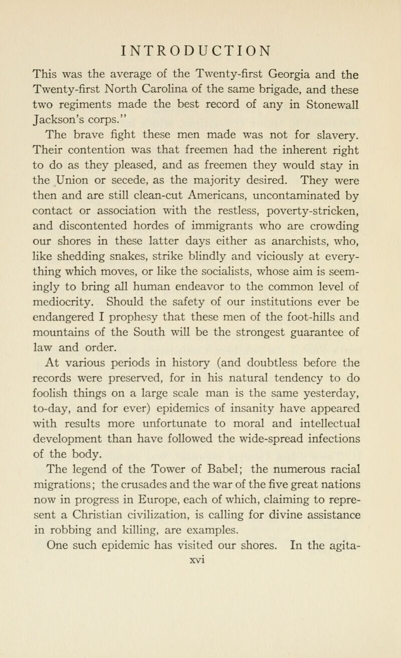 This was the average of the Twenty-first Georgia and the Twenty-first North Carolina of the same brigade, and these two regiments made the best record of any in Stonewall Jackson's corps. The brave fight these men made was not for slavery. Their contention was that freemen had the inherent right to do as they pleased, and as freemen they would stay in the Union or secede, as the majority desired. They were then and are still clean-cut Americans, uncontaminated by contact or association with the restless, poverty-stricken, and discontented hordes of immigrants who are crowding our shores in these latter days either as anarchists, who, like shedding snakes, strike blindly and viciously at every- thing which moves, or like the socialists, whose aim is seem- ingly to bring all human endeavor to the common level of mediocrity. Should the safety of our institutions ever be endangered I prophesy that these men of the foot-hills and mountains of the South will be the strongest guarantee of law and order. At various periods in history (and doubtless before the records were preserved, for in his natural tendency to do foolish things on a large scale man is the same yesterday, to-day, and for ever) epidemics of insanity have appeared with results more unfortunate to moral and intellectual development than have followed the wide-spread infections of the body. The legend of the Tower of Babel; the numerous racial migrations; the crusades and the war of the five great nations now in progress in Europe, each of which, claiming to repre- sent a Christian civilization, is calling for divine assistance in robbing and killing, are examples. One such epidemic has visited our shores. In the agita-