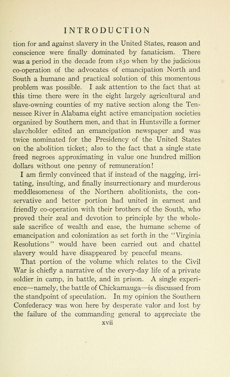 tion for and against slavery in the United States, reason and conscience were finally dominated by fanaticism. There was a period in the decade from 1830 when by the judicious co-operation of the advocates of emancipation North and South a humane and practical solution of this momentous problem was possible. I ask attention to the fact that at this time there were in the eight largely agricultural and slave-owning counties of my native section along the Ten- nessee River in Alabama eight active emancipation societies organized by Southern men, and that in Huntsville a former slaveholder edited an emancipation newspaper and was twice nominated for the Presidency of the United States on the abolition ticket; also to the fact that a single state freed negroes approximating in value one hundred million dollars without one penny of remuneration! I am firmly convinced that if instead of the nagging, irri- tating, insulting, and finally insurrectionary and murderous meddlesomeness of the Northern abolitionists, the con- servative and better portion had united in earnest and friendly co-operation with their brothers of the South, who proved their zeal and devotion to principle by the whole- sale sacrifice of wealth and ease, the humane scheme of emancipation and colonization as set forth in the Virginia Resolutions would have been carried out and chattel slavery would have disappeared by peaceful means. That portion of the volume which relates to the Civil War is chiefly a narrative of the every-day life of a private soldier in camp, in battle, and in prison. A single experi- ence—namely, the battle of Chickamauga—is discussed from the standpoint of speculation. In my opinion the Southern Confederacy was won here by desperate valor and lost by the failure of the commanding general to appreciate the