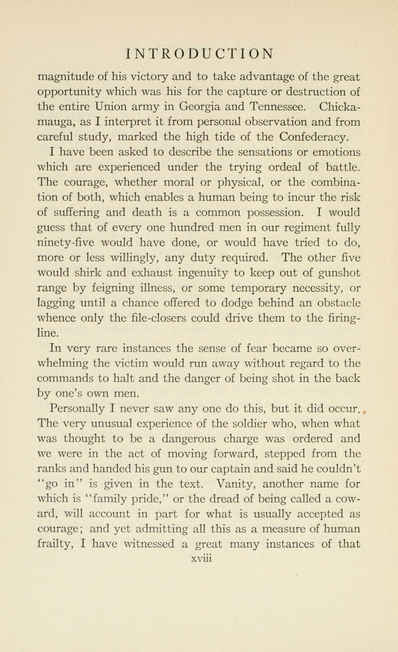 magnitude of his victory and to take advantage of the great opportunity which was his for the capture or destruction of the entire Union army in Georgia and Tennessee. Chicka- mauga, as I interpret it from personal observation and from careful study, marked the high tide of the Confederacy. I have been asked to describe the sensations or emotions which are experienced under the trying ordeal of battle. The courage, whether moral or physical, or the combina- tion of both, which enables a human being to incur the risk of suffering and death is a common possession. I would guess that of every one hundred men in our regiment fully ninety-five would have done, or would have tried to do, more or less willingly, any duty required. The other five would shirk and exhaust ingenuity to keep out of gunshot range by feigning illness, or some temporary necessity, or lagging until a chance offered to dodge behind an obstacle whence only the file-closers could drive them to the firing- line. In very rare instances the sense of fear became so over- whelming the victim would run away without regard to the commands to halt and the danger of being shot in the back by one's own men. Personally I never saw any one do this, but it did occur., The very unusual experience of the soldier who, when what was thought to be a dangerous charge was ordered and we were in the act of moving forward, stepped from the ranks and handed his gun to our captain and said he couldn't go in is given in the text. Vanity, another name for which is family pride, or the dread of being called a cow- ard, will account in part for what is usually accepted as courage; and yet admitting all this as a measure of human frailty, I have witnessed a great many instances of that