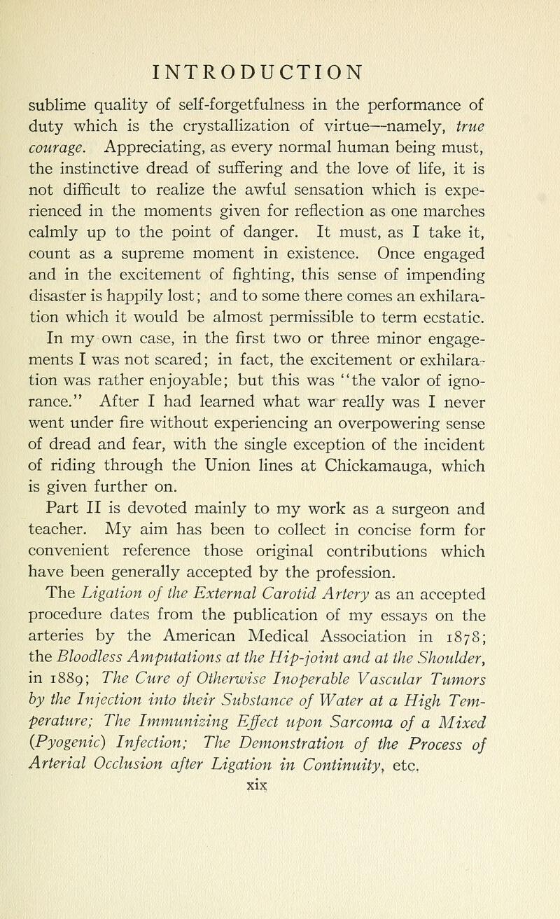 sublime quality of self-forgetfulness in the performance of duty which is the crystallization of virtue—namely, true courage. Appreciating, as every normal human being must, the instinctive dread of suffering and the love of life, it is not difficult to realize the awful sensation which is expe- rienced in the moments given for reflection as one marches calmly up to the point of danger. It must, as I take it, count as a supreme moment in existence. Once engaged and in the excitement of fighting, this sense of impending disaster is happily lost; and to some there comes an exhilara- tion which it would be almost permissible to term ecstatic. In my own case, in the first two or three minor engage- ments I was not scared; in fact, the excitement or exhilara- tion was rather enjoyable; but this was the valor of igno- rance. After I had learned what war really was I never went under fire without experiencing an overpowering sense of dread and fear, with the single exception of the incident of riding through the Union lines at Chickamauga, which is given further on. Part II is devoted mainly to my work as a surgeon and teacher. My aim has been to collect in concise form for convenient reference those original contributions which have been generally accepted by the profession. The Ligation of the External Carotid Artery as an accepted procedure dates from the publication of my essays on the arteries by the American Medical Association in 1878; the Bloodless Amputations at the Hip-joint and at the Shoulder, in 1889; The Cure of Otherwise Inoperable Vascular Tumors by the Injection into their Substance of Water at a High Tem- perature; The Immunizing Effect upon Sarcoma of a Mixed {Pyogenic) Infection; The Demonstration of the Process of Arterial Occlusion after Ligation in Continuity, etc.