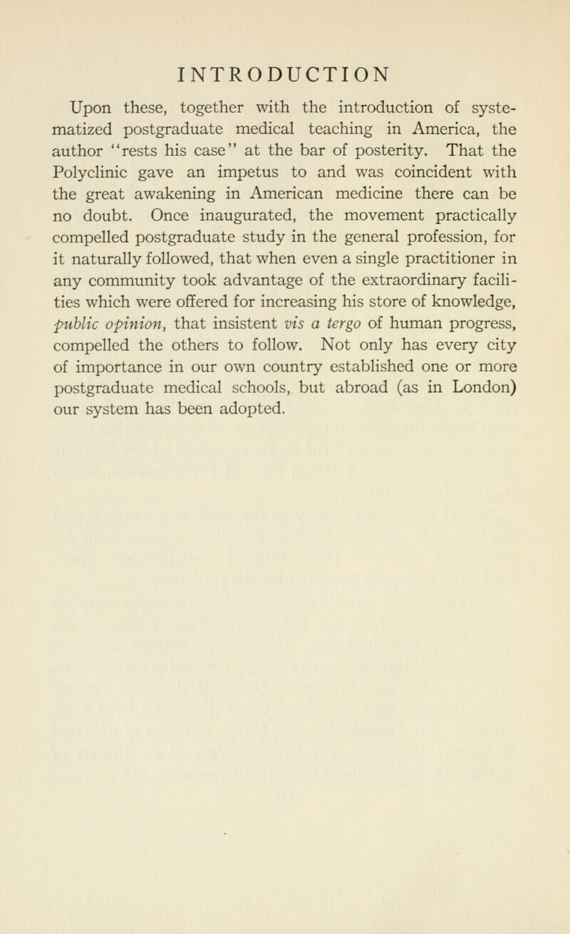 Upon these, together with the introduction of syste- matized postgraduate medical teaching in America, the author rests his case at the bar of posterity. That the PolycHnic gave an impetus to and was coincident with the great awakening in American medicine there can be no doubt. Once inaugurated, the movement practically compelled postgraduate study in the general profession, for it naturally followed, that when even a single practitioner in any community took advantage of the extraordinary facili- ties which were offered for increasing his store of knowledge, public opinion, that insistent vis a tergo of human progress, compelled the others to follow. Not only has every city of importance in our own country established one or more postgraduate medical schools, but abroad (as in London) our system has been adopted.