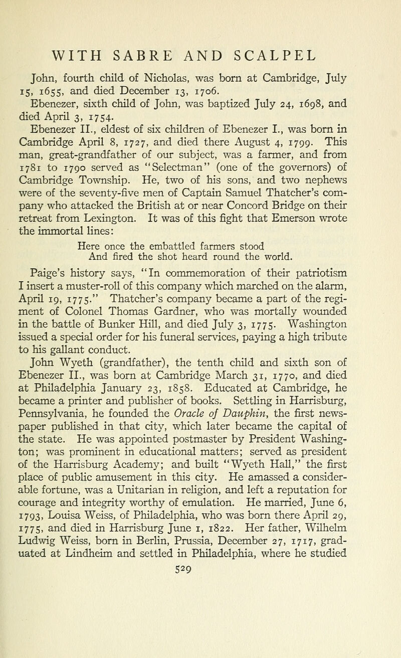 John, fourth child of Nicholas, was born at Cambridge, July i5» 1655, and died December 13, 1706. Ebenezer, sixth child of John, was baptized July 24, 1698, and died April 3, 1754, Ebenezer II., eldest of six children of Ebenezer I., was bom in Cambridge April 8, 1727, and died there August 4, 1799. This man, great-grandfather of our subject, was a farmer, and from 1781 to 1790 ser\^ed as Selectman (one of the governors) of Cambridge Township. He, two of his sons, and two nephews were of the seventy-five men of Captain Samuel Thatcher's com- pany who attacked the British at or near Concord Bridge on their retreat from Lexington. It was of this fight that Emerson wrote the immortal lines: Here once the embattled farmers stood And fired the shot heard round the world. Paige's history says, In commemoration of their patriotism I insert a muster-roll of this company which marched on the alarm, April 19, 1775. Thatcher's company became a part of the regi- ment of Colonel Thomas Gardner, who was mortally wounded in the battle of Bunker Hill, and died July 3, 1775. Washington issued a special order for his funeral services, paying a high tribute to his gallant conduct. John Wyeth (grandfather), the tenth child and sixth son of Ebenezer II., was born at Cambridge March 31, 1770, and died at Philadelphia January 23, 1858. Educated at Cambridge, he became a printer and pubhsher of books. SettHng in Harrisburg, Pennsylvania, he foimded the Oracle oj Dauphin, the first news- paper pubHshed in that city, which later became the capital of the state. He was appointed postmaster by President Washing- ton; was prominent in educational matters; served as president of the Harrisburg Academy; and built Wyeth HaU, the first place of public amusement in this city. He amassed a consider- able fortime, was a Unitarian in religion, and left a reputation for courage and integrity worthy of emiilation. He married, June 6, 1793, Louisa Weiss, of Philadelphia, who was born there April 29, 1775, and died in Harrisburg June i, 1822. Her father, Wilhelm Ludwig Weiss, born in BerHn, Prussia, December 27, 1717, grad- uated at Lindheim and settled in Philadelphia, where he studied