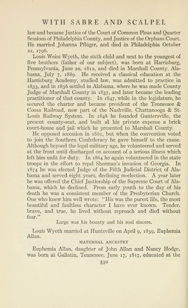 law and became Justice of the Court of Common Pleas and Quarter Sessions of Philadelphia County, and Justice of the Orphans Court. He married Johanna Pfliiger, and died in Philadelphia October 22, 1796. Louis Weiss Wyeth, the sixth child and next to the youngest of five brothers (father of our subject), was bom at Harrisburg, Pennsylvania, June 20, 1812, and died in Marshall County, Ala- bama, July 7, 1889. He received a classical education at the Harrisburg Academy, studied law, was admitted to practice in 1833, and in 1836 settled in Alabama, where he was made County Judge of Marshall County in 1837, and later became the leading practitioner of that county. In 1847, while in the legislature, he secured the charter and became president of the Tennessee & Coosa Railroad, now part of the Nashville, Chattanooga & St. Louis Railway System. In 1848 he founded Guntersville, the present county-seat, and built al his private expense a brick court-house and jail which he presented to Marshall County. He opposed secession in 1861, but when the convention voted to join the Southern Confederacy he gave himself to the cause. Although beyond the legal military age, he volunteered and served at the front until discharged on account of a serious illness which left him unfit for duty. In 1864 he again volunteered in the state troops in the effort to repel Sherman's invasion of Georgia. In 1874 he was elected Judge of the Fifth Judicial District of Ala- bama and ser\'ed eight years, declining re-election. A year later he was offered the Chief Justiceship of the Supreme Court of Ala- bama, which he declined. From early youth to the day of his death he was a consistent member of the Presbyterian Church. One who knew him well wrote: His was the purest life, the most beautiful and faultless character I have ever known. Tender, brave, and true, he lived \vithout reproach and died without fear. Large was his bounty and his soul sincere. Louis Wyeth married at Huntsvillc on April 9, 1839, Euphemia Allan. MATERNAL ANCESTRY Euphemia Allan, daughter of John Allan and Nancy Hodge, was born at Gallatin, Tennessee, June 17, 1817, educated at the