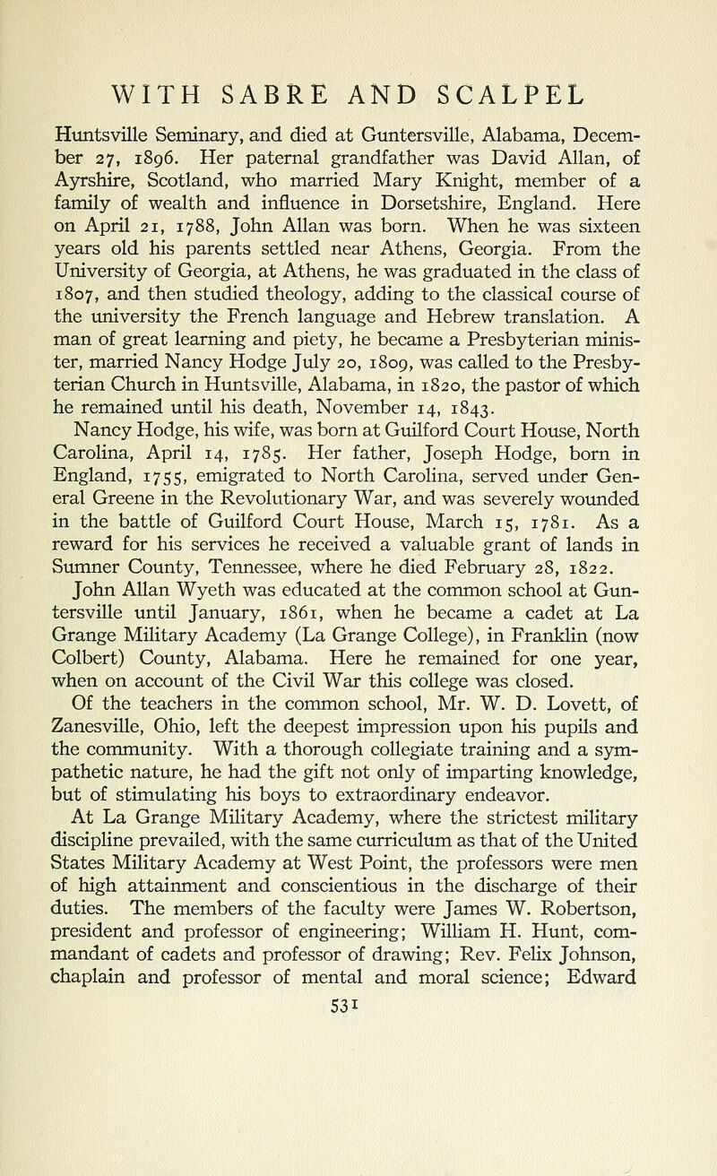 Huntsville Seminary, and died at Guntersville, Alabama, Decem- ber 27, 1896. Her paternal grandfather was David Allan, of Ayrshire, Scotland, who married Mary Knight, member of a family of wealth and influence in Dorsetshire, England. Here on April 21, 1788, John Allan was born. When he was sixteen years old his parents settled near Athens, Georgia. From the University of Georgia, at Athens, he was graduated in the class of 1807, and then studied theology, adding to the classical course of the university the French language and Hebrew translation. A man of great learning and piety, he became a Presbyterian minis- ter, married Nancy Hodge July 20, 1809, was called to the Presby- terian Church in Huntsville, Alabama, in 1820, the pastor of which he remained until his death, November 14, 1843. Nancy Hodge, his wife, was born at Guilford Court House, North Carolina, April 14, 1785. Her father, Joseph Hodge, born in England, 1755, emigrated to North CaroHna, served under Gen- eral Greene in the Revolutionary War, and was severely wounded in the battle of Guilford Court House, March 15, 1781. As a reward for his services he received a valuable grant of lands in Sumner County, Tennessee, where he died February 28, 1822. John Allan Wyeth was educated at the common school at Gun- tersville until January, 1861, when he became a cadet at La Grange Military Academy (La Grange College), in Franklin (now Colbert) County, Alabama. Here he remained for one year, when on account of the Civil War this college was closed. Of the teachers in the common school, Mr. W. D. Lovett, of Zanesville, Ohio, left the deepest impression upon his pupils and the community. With a thorough collegiate training and a sym- pathetic nature, he had the gift not only of imparting knowledge, but of stimulating his boys to extraordinary endeavor. At La Grange Military Academy, where the strictest military discipline prevailed, with the same curriculum as that of the United States Military Academy at West Point, the professors were men of high attainment and conscientious in the discharge of their duties. The members of the faculty were James W. Robertson, president and professor of engineering; William H. Hunt, com- mandant of cadets and professor of drawing; Rev. Felix Johnson, chaplain and professor of mental and moral science; Edward