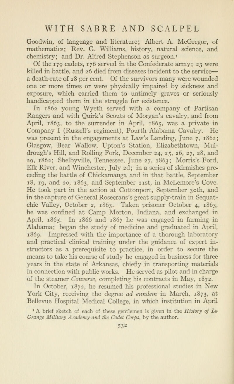 Goodwin, of language and literature; Albert A. McGregor, of mathematics; Rev. G. Williams, history, natural science, and chemistry; and Dr. Alfred Stephenson as surgeon.i Of the 179 cadets, 176 serv^ed in the Confederate army; 23 were killed in battle, and 26 died from diseases incident to the service— a death-rate of 28 per cent. Of the survivors many were woimded one or more times or were physically impaired by sickness and exposure, which carried them to untimely graves or seriously handicapped them in the struggle for existence. In 1862 young Wyeth served with a company of Partisan Rangers and with Quirk's Scouts of Morgan's cavalry, and from April, 1863, to the surrender in April, 1865, was a private in Company I (Russell's regiment), Fourth Alabama Cavalry, He was present in the engagements at Law's Landing, June 7, 1862; Glasgow, Bear Wallow, Upton's Station, Elizabethtown, Mul- drough's Hill, and Rolling Fork, December 24, 25, 26, 27, 28, and 29, 1862; Shelbyville, Tennessee, June 27, 1863; Morris's Ford, Elk River, and Winchester, July 2d; in a series of skirmishes pre- ceding the battle of Chickamauga and in that battle, September 18, 19, and 20, 1863, and September 21st, in McLemore's Cove. He took part in the action at Cottonport, September 30th, and in the captiire of General Rosecrans's great supply-train in Sequat- chie Valley, October 2, 1863. Taken prisoner October 4, 1863, he was confined at Camp Morton, Indiana, and exchanged in April, 1865. In 1866 and 1867 he was engaged in farming in Alabama; began the study of medicine and graduated in April, 1869. Impressed with the importance of a thorough laboratory and practical chnical training under the guidance of expert in- structors as a prerequisite to practice, in order to secure the means to take his coiirse of study he engaged in business for three years in the state of Arkansas, chiefly in transporting materials in connection with public works. He served as pilot and in charge of the steamer Converse, completing his contracts in May, 1872. In October, 1872, he resumed his professional studies in New York City, receiving the degree ad eundem in March, 1873, at Bellevue Hospital Medical College, in which institution in April ^ A brief sketch of each of these gentlemen is given in the History of La Grange Military Academy and the Cadet Corps, by the author.
