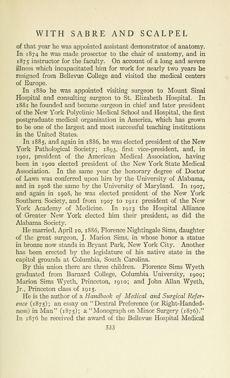of that year he was appointed assistant demonstrator of anatomy. In 1874 he was made prosector to the chair of anatomy, and in 1875 instructor for the faculty. On account of a long and severe illness which incapacitated him for work for nearly two years he resigned from Bellevue College and visited the medical centers of Europe. In 1880 he was appointed visiting surgeon to Mount Sinai Hospital and consulting surgeon to St. Elizabeth Hospital. In 1881 he founded and became surgeon in chief and later president of the New York Polyclinic Medical School and Hospital, the first postgraduate medical organization in America, which has grown to be one of the largest and most successful teaching institutions in the United States. In 1885, and again In 1886, he was elected president of the New York Pathological Society; 1893, first vice-president, and, in 1901, president of the American Medical Association, having been in 1900 elected president of the New York State Medical Association. In the same year the honorary degree of Doctor of Laws was conferred upon him by the University of Alabama, and in 1908 the same by the University of Maryland. In 1907, and again in 1908, he was elected president of the New York Southern Society, and from 1907 to 1911 president of the New York Academy of Medicine. In 1913 the Hospital Alliance of Greater New York elected him their president, as did the Alabama Society. He married, April 10, 1886, Florence Nightingale Sims, daughter of the great surgeon, J. Marion Sims, in whose honor a statue in bronze now stands in Bryant Park, New York City. Another has been erected by the legislature of his native state in the capitol groimds at Columbia, South Carolina. By this union there are three children. Florence Sims Wyeth graduated from Barnard College, Columbia University, 1909; Marion Sims Wyeth, Princeton, 1910; and John Allan Wyeth, Jr., Princeton class of 1915. He is the author of a Hmidhook of Medical and Surgical Refer- ence (1875); an essay on Dextral Preference (or Right-Handed- ness) in Man (1875); a Monograph on Minor Surgery (1876). In 1876 he received the award of the Bellevue Hospital Medical