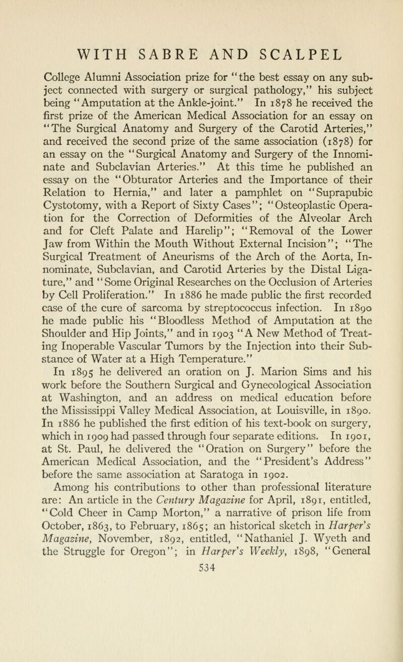 College Alumni Association prize for the best essay on any sub- ject connected with surgery or surgical pathology, his subject being Amputation at the Ankle-joint. In 1878 he received the first prize of the American Medical Association for an essay on The Surgical Anatomy and Surgery of the Carotid Arteries, and received the second prize of the same association (1878) for an essay on the Surgical Anatomy and Surgery of the Innomi- nate and Subclavian Arteries. At this time he published an essay on the Obturator Arteries and the Importance of their Relation to Hernia, and later a pamphlet on Suprapubic Cystotomy, with a Report of Sixty Cases; Osteoplastic Opera- tion for the Correction of Deformities of the Alveolar Arch and for Cleft Palate and Harelip; Removal of the Lower Jaw from Within the Mouth Without External Incision; The Surgical Treatment of Aneurisms of the Arch of the Aorta, In- nominate, Subclavian, and Carotid Arteries by the Distal Liga- ture, and Some Original Researches on the Occlusion of Arteries by Cell Proliferation. In 1886 he made public the first recorded case of the cure of sarcoma by streptococcus infection. In 1890 he made public his Bloodless Method of Amputation at the Shoulder and Hip Joints, and in 1903 A New Method of Treat- ing Inoperable Vascular Tumors by the Injection into their Sub- stance of Water at a High Temperature. In 1895 he delivered an oration on J. Marion Sims and his work before the Southern Surgical and Gynecological Association at Washington, and an address on medical education before the Mississippi Valley Medical Association, at Louisville, in 1890. In 1886 he published the first edition of his text-book on surgery, which in 1909 had passed through four separate editions. In 1901, at St. Paul, he delivered the Oration on Surgery before the American Medical Association, and the President's Address before the same association at Saratoga in 1902. Among his contributions to other than professional literature are: An article in the Century Magazine for April, 1891, entitled, Cold Cheer in Camp Morton, a narrative of prison life from October, 1863, to February, 1865; an historical sketch in Harper's Magazine, November, 1892, entitled, Nathaniel J. Wyeth and the Struggle for Oregon; in Harper's Weekly, 1898, General